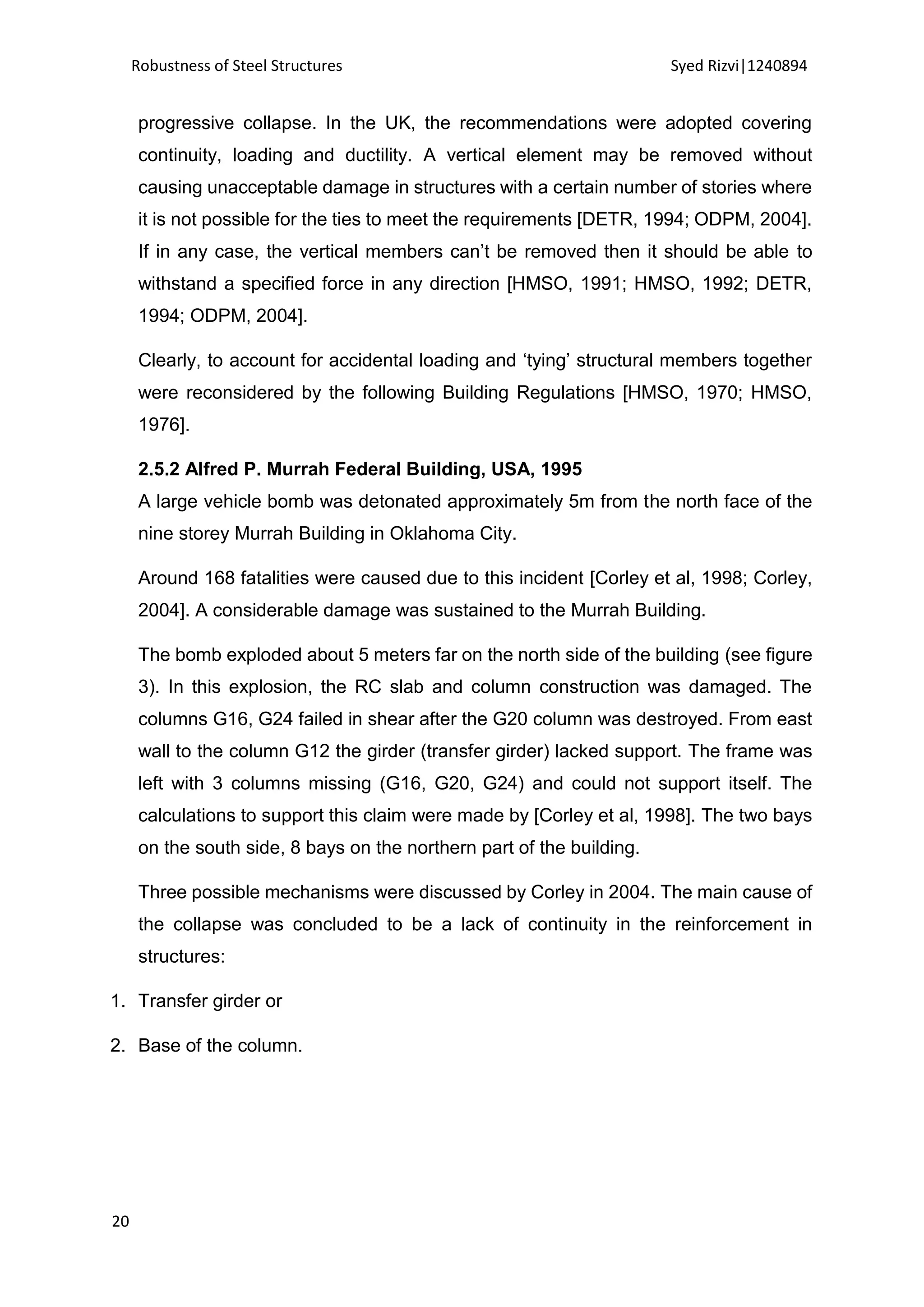 Robustness of Steel Structures Syed Rizvi|1240894
20
progressive collapse. In the UK, the recommendations were adopted covering
continuity, loading and ductility. A vertical element may be removed without
causing unacceptable damage in structures with a certain number of stories where
it is not possible for the ties to meet the requirements [DETR, 1994; ODPM, 2004].
If in any case, the vertical members can’t be removed then it should be able to
withstand a specified force in any direction [HMSO, 1991; HMSO, 1992; DETR,
1994; ODPM, 2004].
Clearly, to account for accidental loading and ‘tying’ structural members together
were reconsidered by the following Building Regulations [HMSO, 1970; HMSO,
1976].
2.5.2 Alfred P. Murrah Federal Building, USA, 1995
A large vehicle bomb was detonated approximately 5m from the north face of the
nine storey Murrah Building in Oklahoma City.
Around 168 fatalities were caused due to this incident [Corley et al, 1998; Corley,
2004]. A considerable damage was sustained to the Murrah Building.
The bomb exploded about 5 meters far on the north side of the building (see figure
3). In this explosion, the RC slab and column construction was damaged. The
columns G16, G24 failed in shear after the G20 column was destroyed. From east
wall to the column G12 the girder (transfer girder) lacked support. The frame was
left with 3 columns missing (G16, G20, G24) and could not support itself. The
calculations to support this claim were made by [Corley et al, 1998]. The two bays
on the south side, 8 bays on the northern part of the building.
Three possible mechanisms were discussed by Corley in 2004. The main cause of
the collapse was concluded to be a lack of continuity in the reinforcement in
structures:
1. Transfer girder or
2. Base of the column.
 