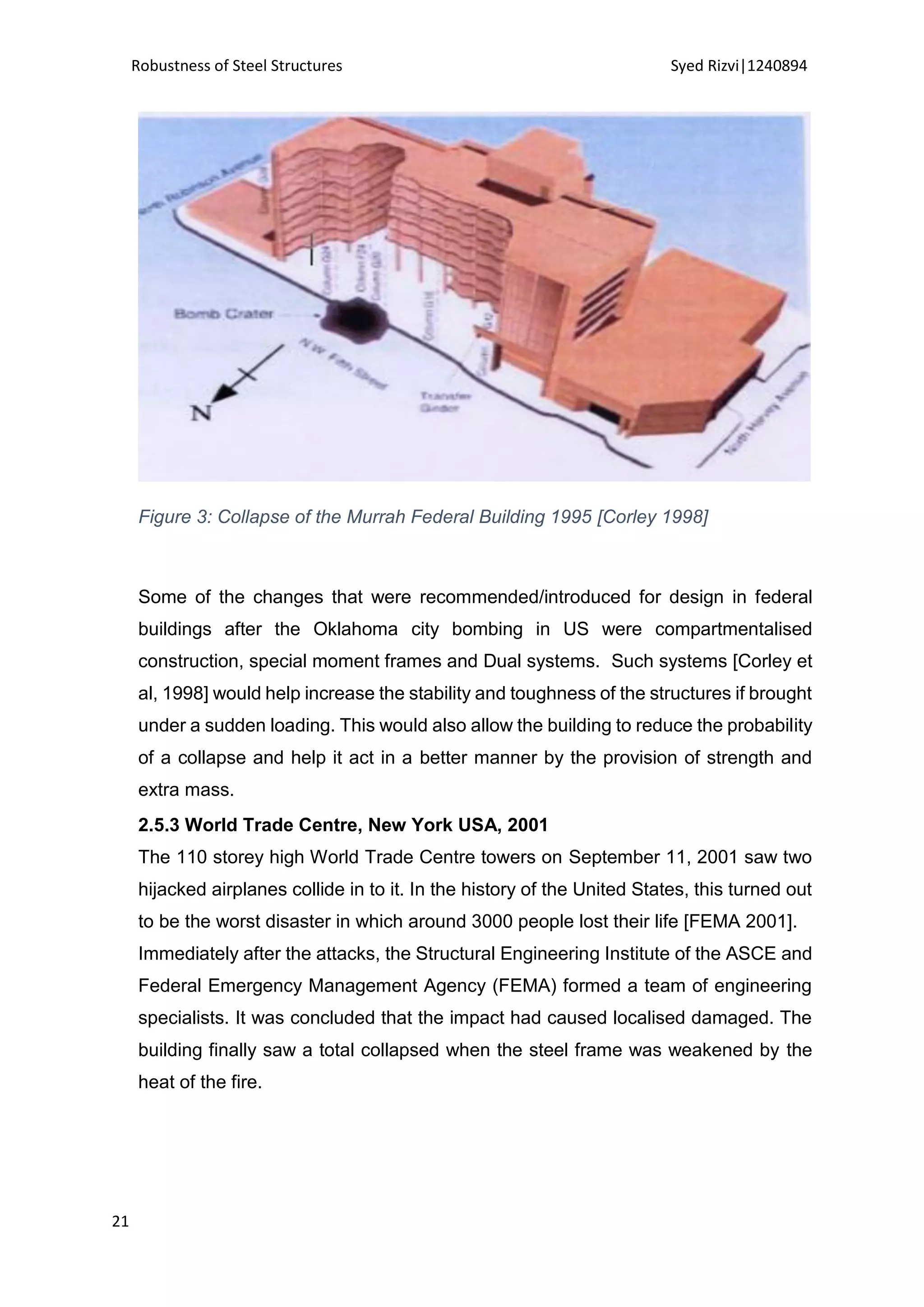 Robustness of Steel Structures Syed Rizvi|1240894
21
Figure 3: Collapse of the Murrah Federal Building 1995 [Corley 1998]
Some of the changes that were recommended/introduced for design in federal
buildings after the Oklahoma city bombing in US were compartmentalised
construction, special moment frames and Dual systems. Such systems [Corley et
al, 1998] would help increase the stability and toughness of the structures if brought
under a sudden loading. This would also allow the building to reduce the probability
of a collapse and help it act in a better manner by the provision of strength and
extra mass.
2.5.3 World Trade Centre, New York USA, 2001
The 110 storey high World Trade Centre towers on September 11, 2001 saw two
hijacked airplanes collide in to it. In the history of the United States, this turned out
to be the worst disaster in which around 3000 people lost their life [FEMA 2001].
Immediately after the attacks, the Structural Engineering Institute of the ASCE and
Federal Emergency Management Agency (FEMA) formed a team of engineering
specialists. It was concluded that the impact had caused localised damaged. The
building finally saw a total collapsed when the steel frame was weakened by the
heat of the fire.
 