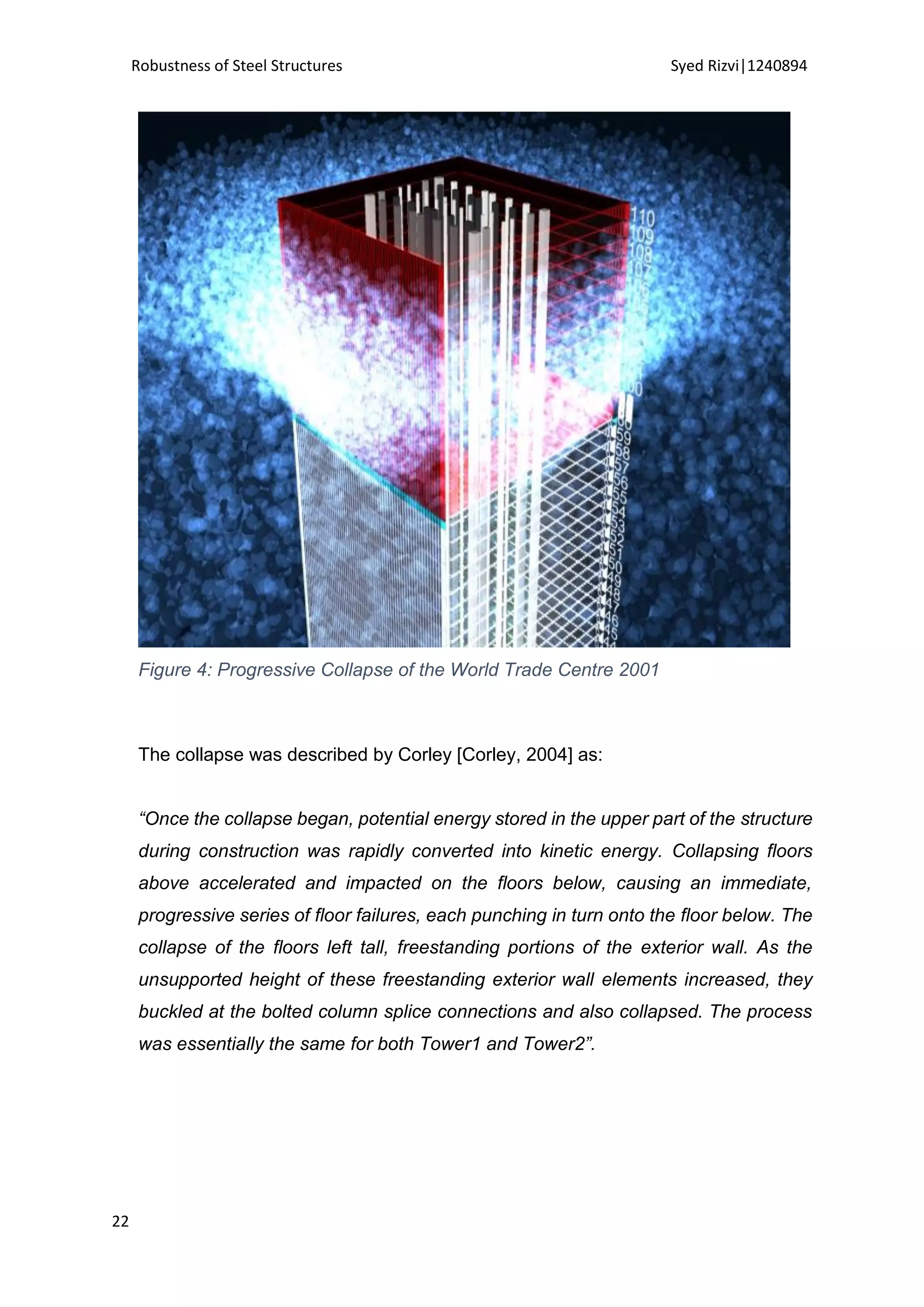 Robustness of Steel Structures Syed Rizvi|1240894
22
Figure 4: Progressive Collapse of the World Trade Centre 2001
The collapse was described by Corley [Corley, 2004] as:
“Once the collapse began, potential energy stored in the upper part of the structure
during construction was rapidly converted into kinetic energy. Collapsing floors
above accelerated and impacted on the floors below, causing an immediate,
progressive series of floor failures, each punching in turn onto the floor below. The
collapse of the floors left tall, freestanding portions of the exterior wall. As the
unsupported height of these freestanding exterior wall elements increased, they
buckled at the bolted column splice connections and also collapsed. The process
was essentially the same for both Tower1 and Tower2”.
 