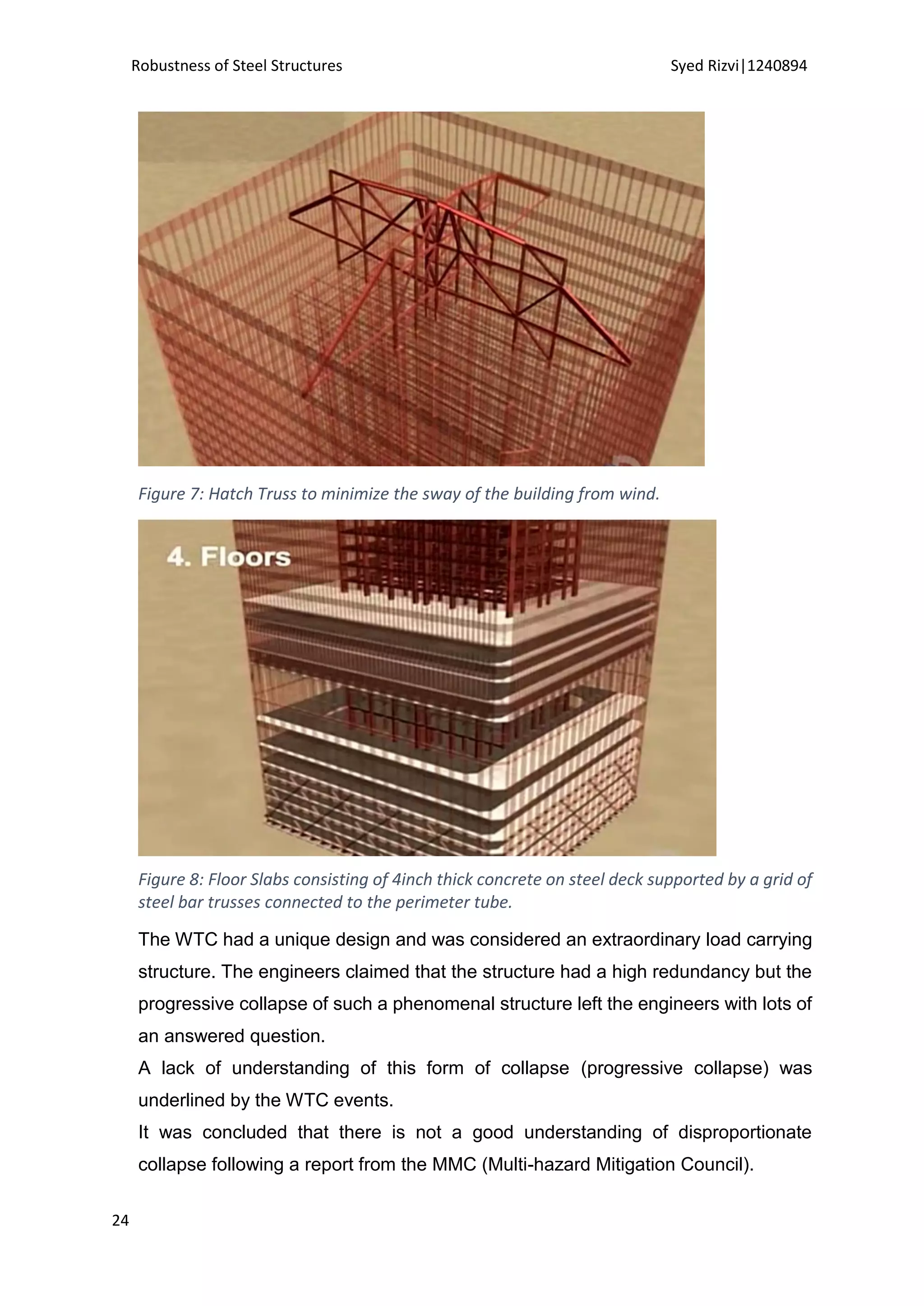 Robustness of Steel Structures Syed Rizvi|1240894
24
Figure 7: Hatch Truss to minimize the sway of the building from wind.
Figure 8: Floor Slabs consisting of 4inch thick concrete on steel deck supported by a grid of
steel bar trusses connected to the perimeter tube.
The WTC had a unique design and was considered an extraordinary load carrying
structure. The engineers claimed that the structure had a high redundancy but the
progressive collapse of such a phenomenal structure left the engineers with lots of
an answered question.
A lack of understanding of this form of collapse (progressive collapse) was
underlined by the WTC events.
It was concluded that there is not a good understanding of disproportionate
collapse following a report from the MMC (Multi-hazard Mitigation Council).
 