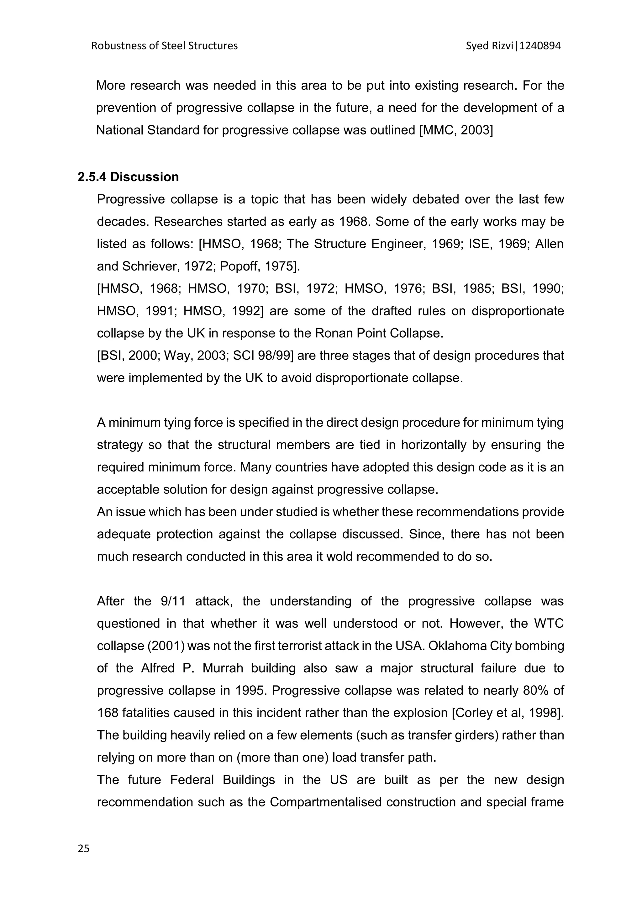 Robustness of Steel Structures Syed Rizvi|1240894
25
More research was needed in this area to be put into existing research. For the
prevention of progressive collapse in the future, a need for the development of a
National Standard for progressive collapse was outlined [MMC, 2003]
2.5.4 Discussion
Progressive collapse is a topic that has been widely debated over the last few
decades. Researches started as early as 1968. Some of the early works may be
listed as follows: [HMSO, 1968; The Structure Engineer, 1969; ISE, 1969; Allen
and Schriever, 1972; Popoff, 1975].
[HMSO, 1968; HMSO, 1970; BSI, 1972; HMSO, 1976; BSI, 1985; BSI, 1990;
HMSO, 1991; HMSO, 1992] are some of the drafted rules on disproportionate
collapse by the UK in response to the Ronan Point Collapse.
[BSI, 2000; Way, 2003; SCI 98/99] are three stages that of design procedures that
were implemented by the UK to avoid disproportionate collapse.
A minimum tying force is specified in the direct design procedure for minimum tying
strategy so that the structural members are tied in horizontally by ensuring the
required minimum force. Many countries have adopted this design code as it is an
acceptable solution for design against progressive collapse.
An issue which has been under studied is whether these recommendations provide
adequate protection against the collapse discussed. Since, there has not been
much research conducted in this area it wold recommended to do so.
After the 9/11 attack, the understanding of the progressive collapse was
questioned in that whether it was well understood or not. However, the WTC
collapse (2001) was not the first terrorist attack in the USA. Oklahoma City bombing
of the Alfred P. Murrah building also saw a major structural failure due to
progressive collapse in 1995. Progressive collapse was related to nearly 80% of
168 fatalities caused in this incident rather than the explosion [Corley et al, 1998].
The building heavily relied on a few elements (such as transfer girders) rather than
relying on more than on (more than one) load transfer path.
The future Federal Buildings in the US are built as per the new design
recommendation such as the Compartmentalised construction and special frame
 