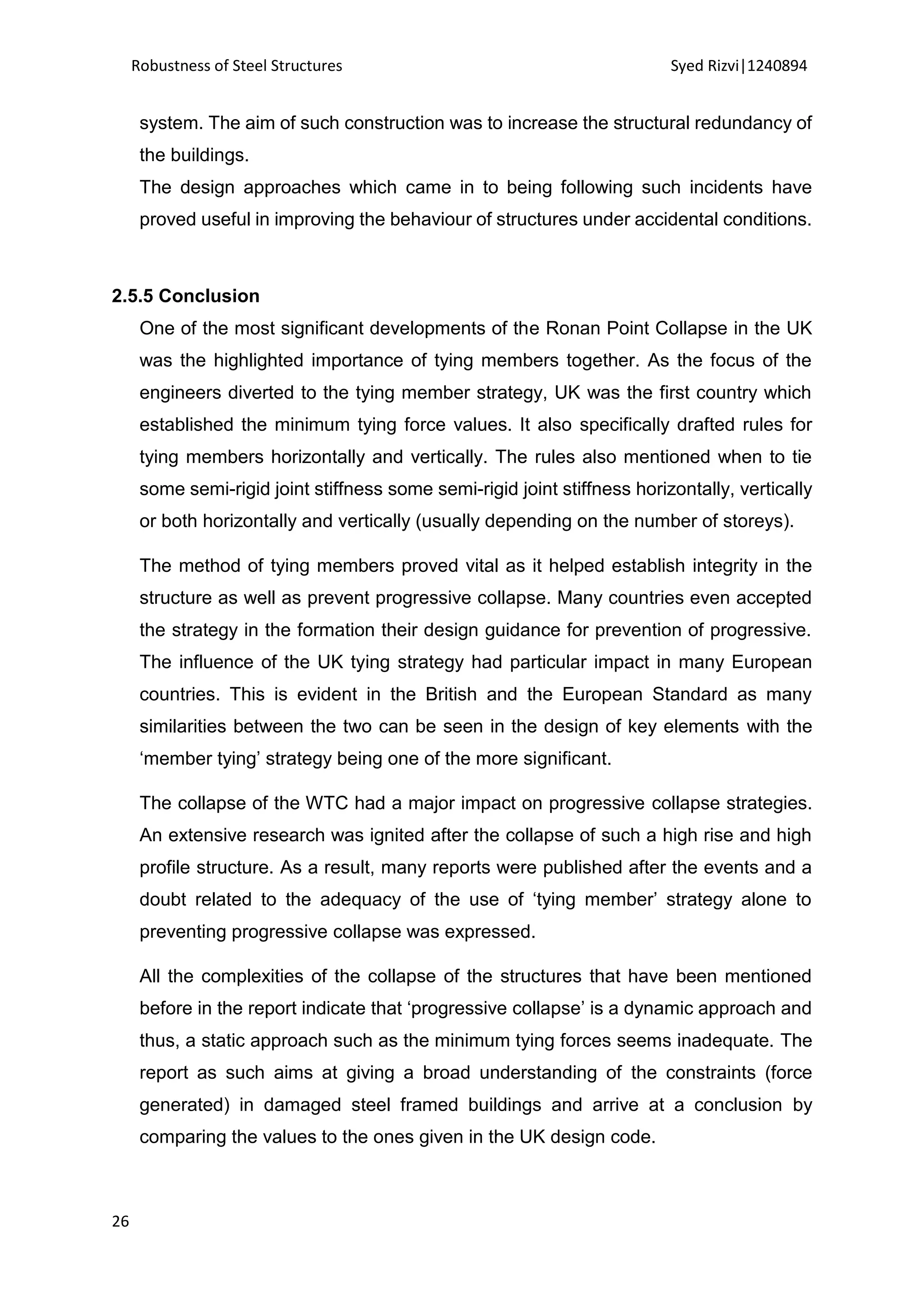 Robustness of Steel Structures Syed Rizvi|1240894
26
system. The aim of such construction was to increase the structural redundancy of
the buildings.
The design approaches which came in to being following such incidents have
proved useful in improving the behaviour of structures under accidental conditions.
2.5.5 Conclusion
One of the most significant developments of the Ronan Point Collapse in the UK
was the highlighted importance of tying members together. As the focus of the
engineers diverted to the tying member strategy, UK was the first country which
established the minimum tying force values. It also specifically drafted rules for
tying members horizontally and vertically. The rules also mentioned when to tie
some semi-rigid joint stiffness some semi-rigid joint stiffness horizontally, vertically
or both horizontally and vertically (usually depending on the number of storeys).
The method of tying members proved vital as it helped establish integrity in the
structure as well as prevent progressive collapse. Many countries even accepted
the strategy in the formation their design guidance for prevention of progressive.
The influence of the UK tying strategy had particular impact in many European
countries. This is evident in the British and the European Standard as many
similarities between the two can be seen in the design of key elements with the
‘member tying’ strategy being one of the more significant.
The collapse of the WTC had a major impact on progressive collapse strategies.
An extensive research was ignited after the collapse of such a high rise and high
profile structure. As a result, many reports were published after the events and a
doubt related to the adequacy of the use of ‘tying member’ strategy alone to
preventing progressive collapse was expressed.
All the complexities of the collapse of the structures that have been mentioned
before in the report indicate that ‘progressive collapse’ is a dynamic approach and
thus, a static approach such as the minimum tying forces seems inadequate. The
report as such aims at giving a broad understanding of the constraints (force
generated) in damaged steel framed buildings and arrive at a conclusion by
comparing the values to the ones given in the UK design code.
 