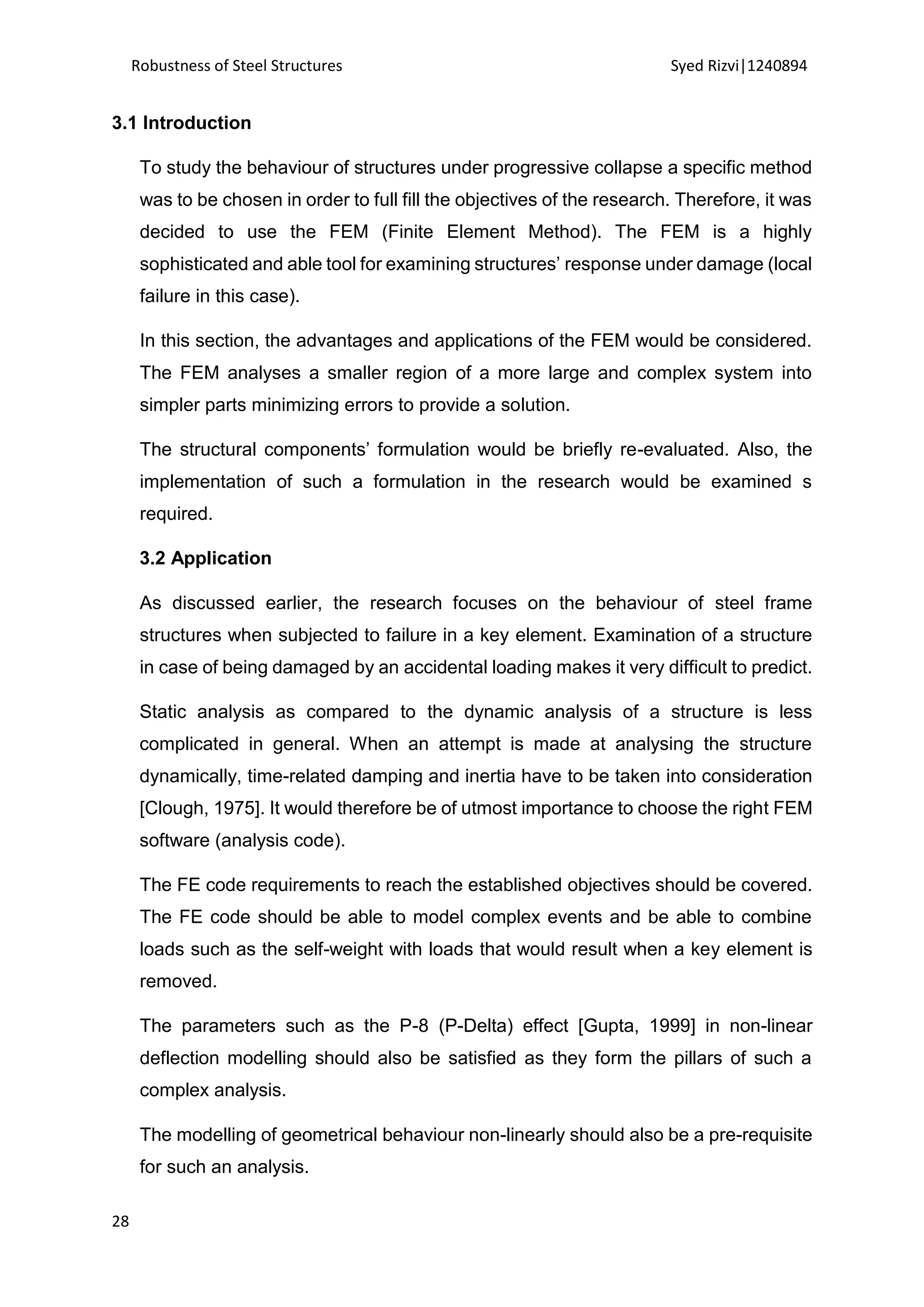 Robustness of Steel Structures Syed Rizvi|1240894
28
3.1 Introduction
To study the behaviour of structures under progressive collapse a specific method
was to be chosen in order to full fill the objectives of the research. Therefore, it was
decided to use the FEM (Finite Element Method). The FEM is a highly
sophisticated and able tool for examining structures’ response under damage (local
failure in this case).
In this section, the advantages and applications of the FEM would be considered.
The FEM analyses a smaller region of a more large and complex system into
simpler parts minimizing errors to provide a solution.
The structural components’ formulation would be briefly re-evaluated. Also, the
implementation of such a formulation in the research would be examined s
required.
3.2 Application
As discussed earlier, the research focuses on the behaviour of steel frame
structures when subjected to failure in a key element. Examination of a structure
in case of being damaged by an accidental loading makes it very difficult to predict.
Static analysis as compared to the dynamic analysis of a structure is less
complicated in general. When an attempt is made at analysing the structure
dynamically, time-related damping and inertia have to be taken into consideration
[Clough, 1975]. It would therefore be of utmost importance to choose the right FEM
software (analysis code).
The FE code requirements to reach the established objectives should be covered.
The FE code should be able to model complex events and be able to combine
loads such as the self-weight with loads that would result when a key element is
removed.
The parameters such as the P-8 (P-Delta) effect [Gupta, 1999] in non-linear
deflection modelling should also be satisfied as they form the pillars of such a
complex analysis.
The modelling of geometrical behaviour non-linearly should also be a pre-requisite
for such an analysis.
 