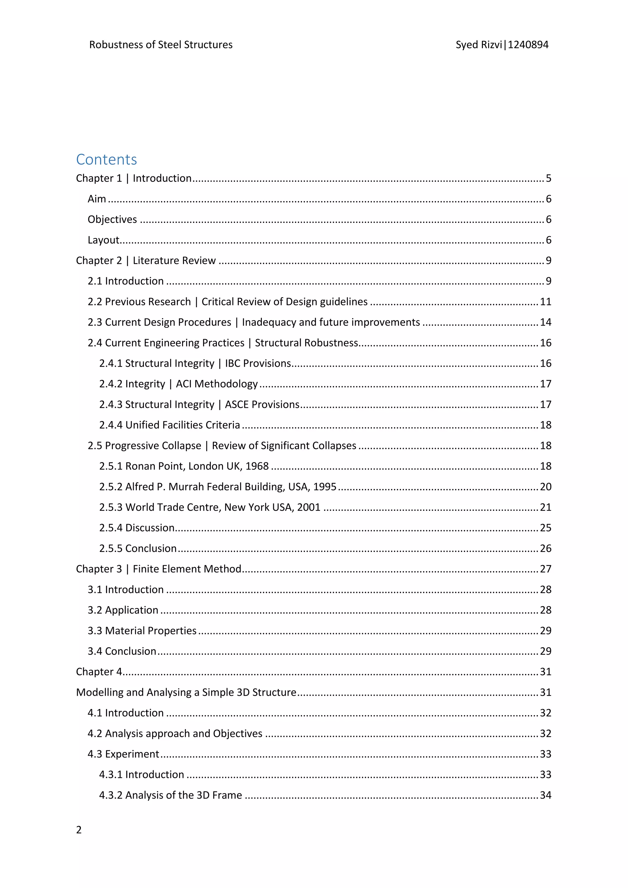 Robustness of Steel Structures Syed Rizvi|1240894
2
Contents
Chapter 1 | Introduction.........................................................................................................................5
Aim......................................................................................................................................................6
Objectives ...........................................................................................................................................6
Layout..................................................................................................................................................6
Chapter 2 | Literature Review ................................................................................................................9
2.1 Introduction ..................................................................................................................................9
2.2 Previous Research | Critical Review of Design guidelines ..........................................................11
2.3 Current Design Procedures | Inadequacy and future improvements ........................................14
2.4 Current Engineering Practices | Structural Robustness..............................................................16
2.4.1 Structural Integrity | IBC Provisions.....................................................................................16
2.4.2 Integrity | ACI Methodology................................................................................................17
2.4.3 Structural Integrity | ASCE Provisions..................................................................................17
2.4.4 Unified Facilities Criteria......................................................................................................18
2.5 Progressive Collapse | Review of Significant Collapses..............................................................18
2.5.1 Ronan Point, London UK, 1968 ............................................................................................18
2.5.2 Alfred P. Murrah Federal Building, USA, 1995.....................................................................20
2.5.3 World Trade Centre, New York USA, 2001 ..........................................................................21
2.5.4 Discussion.............................................................................................................................25
2.5.5 Conclusion............................................................................................................................26
Chapter 3 | Finite Element Method......................................................................................................27
3.1 Introduction ................................................................................................................................28
3.2 Application..................................................................................................................................28
3.3 Material Properties.....................................................................................................................29
3.4 Conclusion...................................................................................................................................29
Chapter 4...............................................................................................................................................31
Modelling and Analysing a Simple 3D Structure...................................................................................31
4.1 Introduction ................................................................................................................................32
4.2 Analysis approach and Objectives ..............................................................................................32
4.3 Experiment..................................................................................................................................33
4.3.1 Introduction .........................................................................................................................33
4.3.2 Analysis of the 3D Frame .....................................................................................................34
 