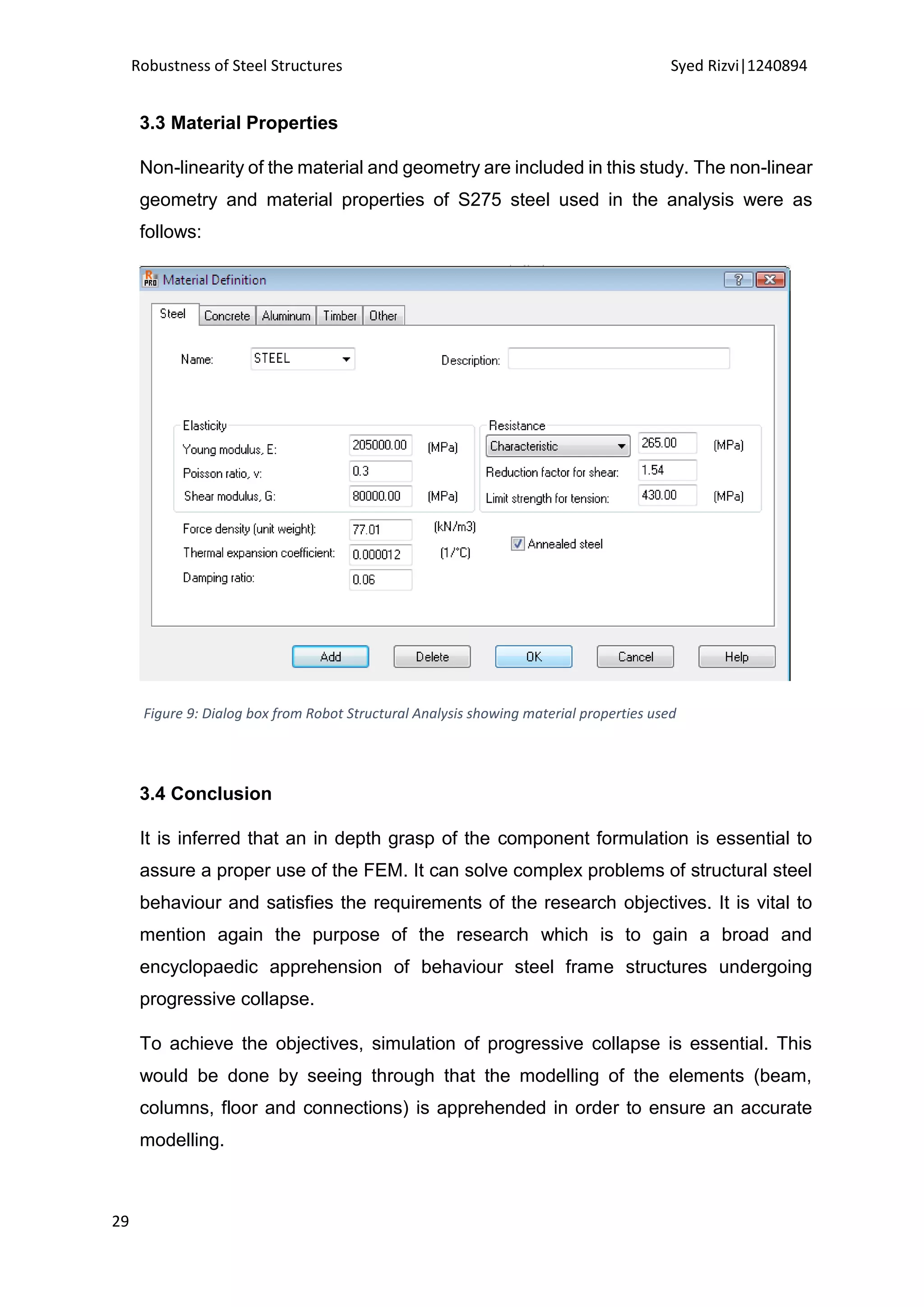 Robustness of Steel Structures Syed Rizvi|1240894
29
3.3 Material Properties
Non-linearity of the material and geometry are included in this study. The non-linear
geometry and material properties of S275 steel used in the analysis were as
follows:
Figure 9: Dialog box from Robot Structural Analysis showing material properties used
3.4 Conclusion
It is inferred that an in depth grasp of the component formulation is essential to
assure a proper use of the FEM. It can solve complex problems of structural steel
behaviour and satisfies the requirements of the research objectives. It is vital to
mention again the purpose of the research which is to gain a broad and
encyclopaedic apprehension of behaviour steel frame structures undergoing
progressive collapse.
To achieve the objectives, simulation of progressive collapse is essential. This
would be done by seeing through that the modelling of the elements (beam,
columns, floor and connections) is apprehended in order to ensure an accurate
modelling.
 