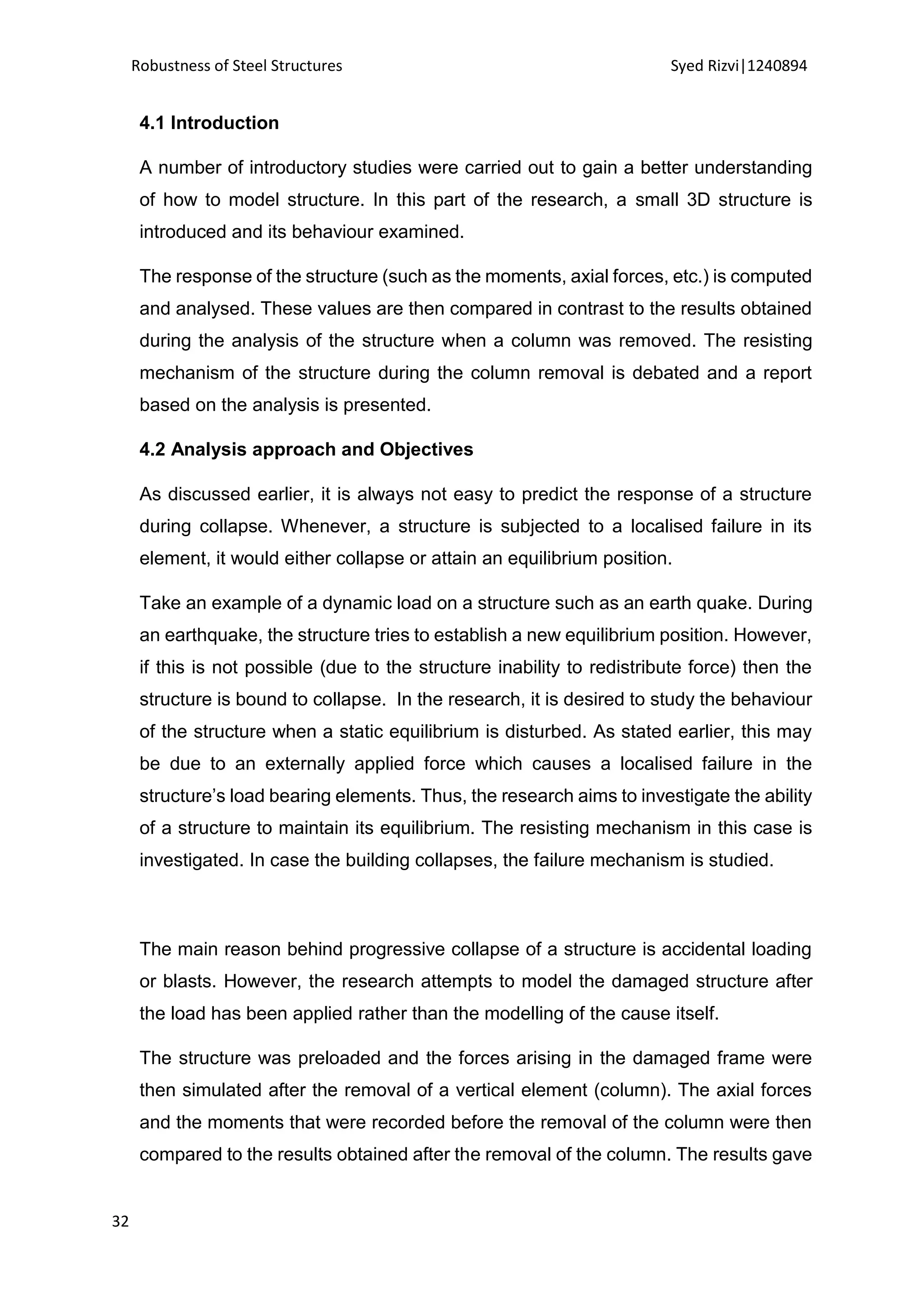 Robustness of Steel Structures Syed Rizvi|1240894
32
4.1 Introduction
A number of introductory studies were carried out to gain a better understanding
of how to model structure. In this part of the research, a small 3D structure is
introduced and its behaviour examined.
The response of the structure (such as the moments, axial forces, etc.) is computed
and analysed. These values are then compared in contrast to the results obtained
during the analysis of the structure when a column was removed. The resisting
mechanism of the structure during the column removal is debated and a report
based on the analysis is presented.
4.2 Analysis approach and Objectives
As discussed earlier, it is always not easy to predict the response of a structure
during collapse. Whenever, a structure is subjected to a localised failure in its
element, it would either collapse or attain an equilibrium position.
Take an example of a dynamic load on a structure such as an earth quake. During
an earthquake, the structure tries to establish a new equilibrium position. However,
if this is not possible (due to the structure inability to redistribute force) then the
structure is bound to collapse. In the research, it is desired to study the behaviour
of the structure when a static equilibrium is disturbed. As stated earlier, this may
be due to an externally applied force which causes a localised failure in the
structure’s load bearing elements. Thus, the research aims to investigate the ability
of a structure to maintain its equilibrium. The resisting mechanism in this case is
investigated. In case the building collapses, the failure mechanism is studied.
The main reason behind progressive collapse of a structure is accidental loading
or blasts. However, the research attempts to model the damaged structure after
the load has been applied rather than the modelling of the cause itself.
The structure was preloaded and the forces arising in the damaged frame were
then simulated after the removal of a vertical element (column). The axial forces
and the moments that were recorded before the removal of the column were then
compared to the results obtained after the removal of the column. The results gave
 