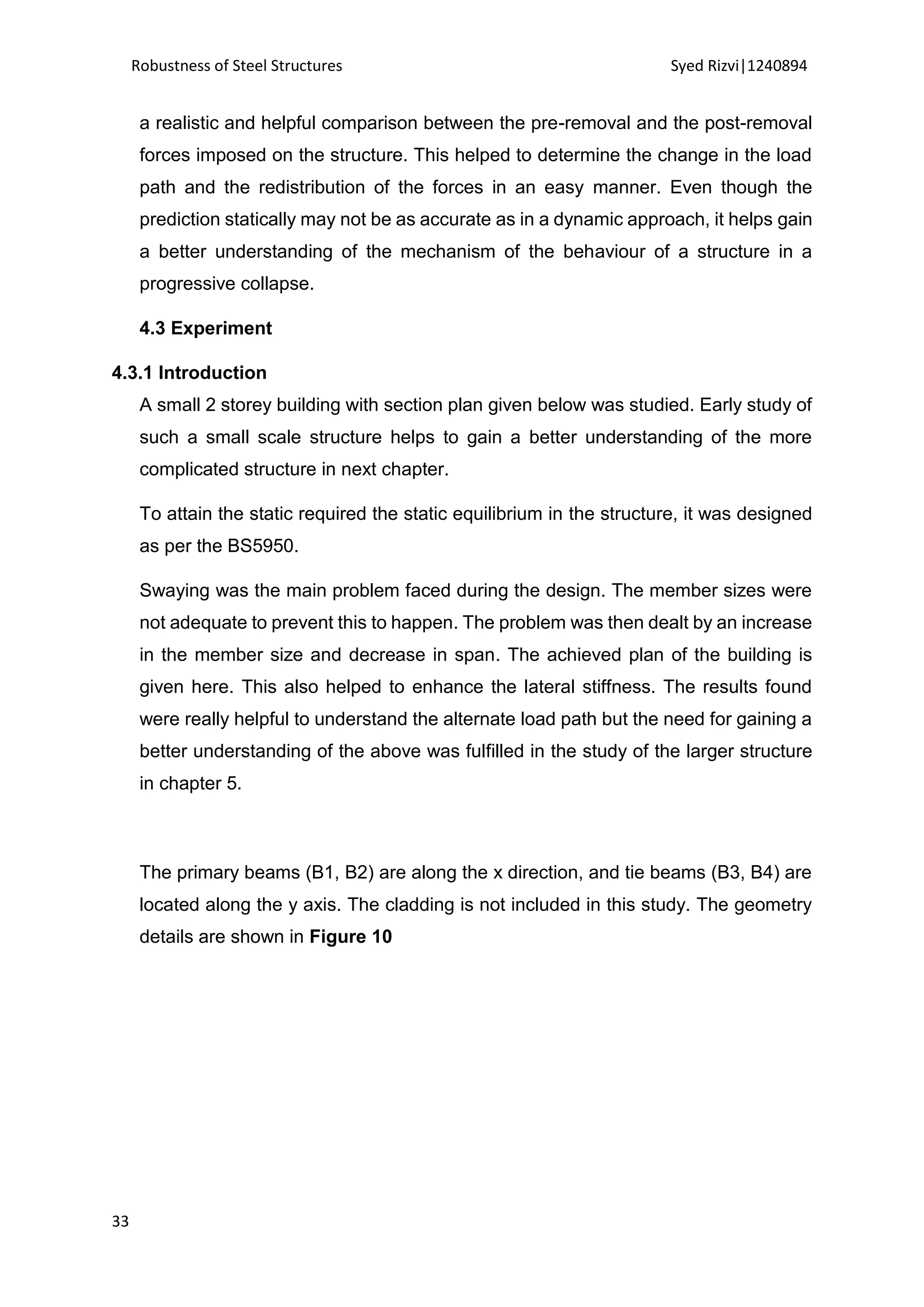 Robustness of Steel Structures Syed Rizvi|1240894
33
a realistic and helpful comparison between the pre-removal and the post-removal
forces imposed on the structure. This helped to determine the change in the load
path and the redistribution of the forces in an easy manner. Even though the
prediction statically may not be as accurate as in a dynamic approach, it helps gain
a better understanding of the mechanism of the behaviour of a structure in a
progressive collapse.
4.3 Experiment
4.3.1 Introduction
A small 2 storey building with section plan given below was studied. Early study of
such a small scale structure helps to gain a better understanding of the more
complicated structure in next chapter.
To attain the static required the static equilibrium in the structure, it was designed
as per the BS5950.
Swaying was the main problem faced during the design. The member sizes were
not adequate to prevent this to happen. The problem was then dealt by an increase
in the member size and decrease in span. The achieved plan of the building is
given here. This also helped to enhance the lateral stiffness. The results found
were really helpful to understand the alternate load path but the need for gaining a
better understanding of the above was fulfilled in the study of the larger structure
in chapter 5.
The primary beams (B1, B2) are along the x direction, and tie beams (B3, B4) are
located along the y axis. The cladding is not included in this study. The geometry
details are shown in Figure 10
 