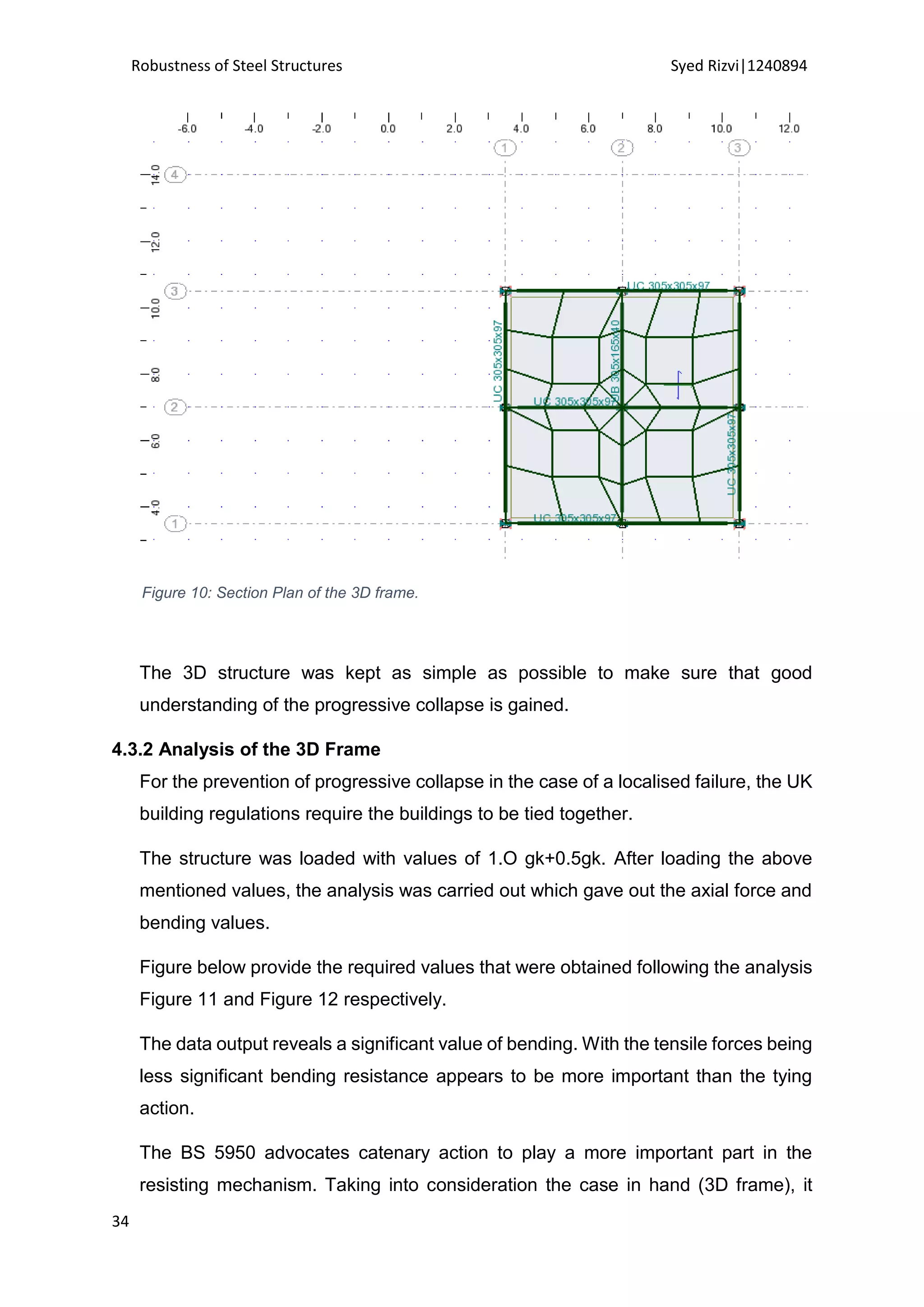 Robustness of Steel Structures Syed Rizvi|1240894
34
Figure 10: Section Plan of the 3D frame.
The 3D structure was kept as simple as possible to make sure that good
understanding of the progressive collapse is gained.
4.3.2 Analysis of the 3D Frame
For the prevention of progressive collapse in the case of a localised failure, the UK
building regulations require the buildings to be tied together.
The structure was loaded with values of 1.O gk+0.5gk. After loading the above
mentioned values, the analysis was carried out which gave out the axial force and
bending values.
Figure below provide the required values that were obtained following the analysis
Figure 11 and Figure 12 respectively.
The data output reveals a significant value of bending. With the tensile forces being
less significant bending resistance appears to be more important than the tying
action.
The BS 5950 advocates catenary action to play a more important part in the
resisting mechanism. Taking into consideration the case in hand (3D frame), it
 