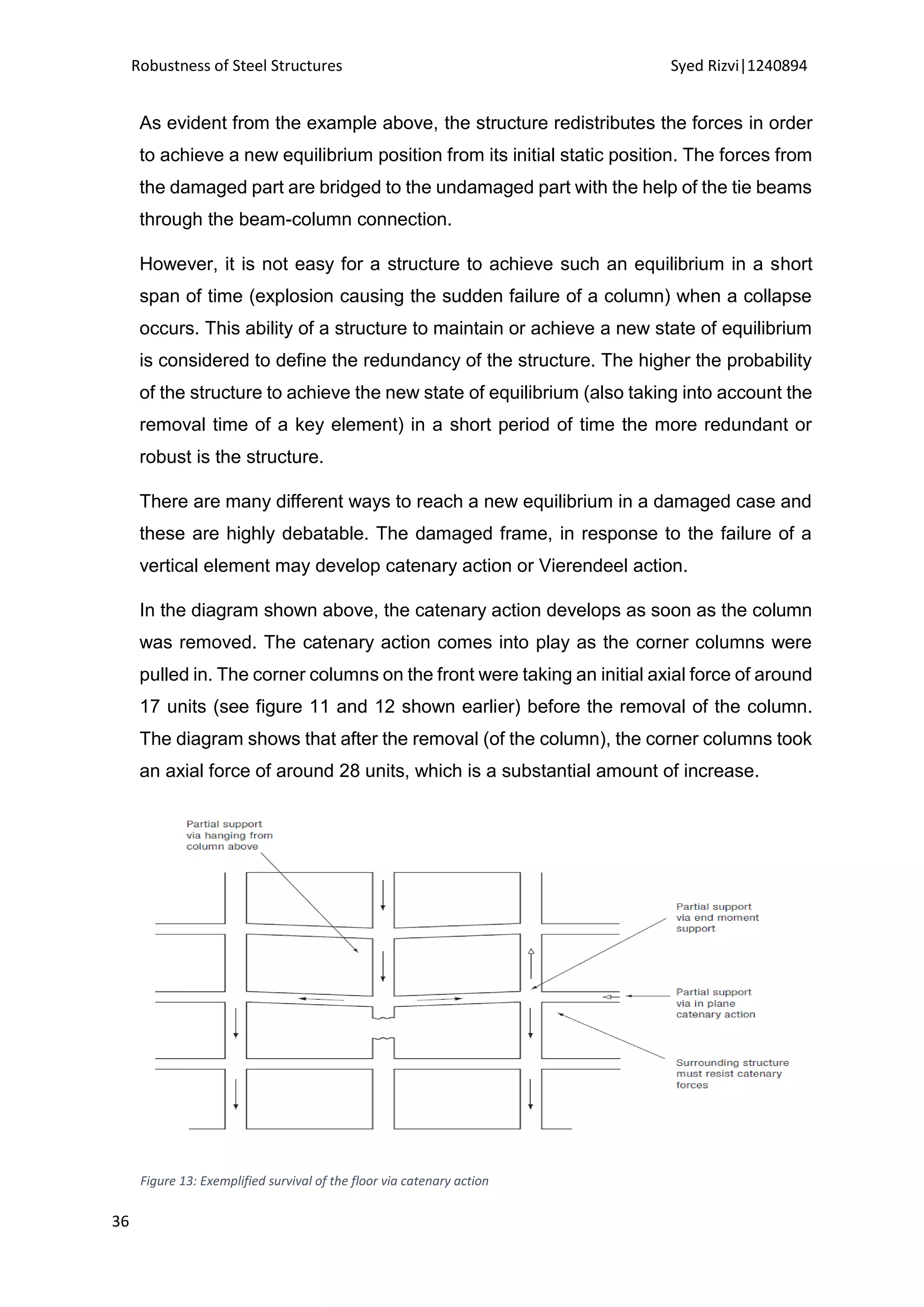 Robustness of Steel Structures Syed Rizvi|1240894
36
As evident from the example above, the structure redistributes the forces in order
to achieve a new equilibrium position from its initial static position. The forces from
the damaged part are bridged to the undamaged part with the help of the tie beams
through the beam-column connection.
However, it is not easy for a structure to achieve such an equilibrium in a short
span of time (explosion causing the sudden failure of a column) when a collapse
occurs. This ability of a structure to maintain or achieve a new state of equilibrium
is considered to define the redundancy of the structure. The higher the probability
of the structure to achieve the new state of equilibrium (also taking into account the
removal time of a key element) in a short period of time the more redundant or
robust is the structure.
There are many different ways to reach a new equilibrium in a damaged case and
these are highly debatable. The damaged frame, in response to the failure of a
vertical element may develop catenary action or Vierendeel action.
In the diagram shown above, the catenary action develops as soon as the column
was removed. The catenary action comes into play as the corner columns were
pulled in. The corner columns on the front were taking an initial axial force of around
17 units (see figure 11 and 12 shown earlier) before the removal of the column.
The diagram shows that after the removal (of the column), the corner columns took
an axial force of around 28 units, which is a substantial amount of increase.
Figure 13: Exemplified survival of the floor via catenary action
 