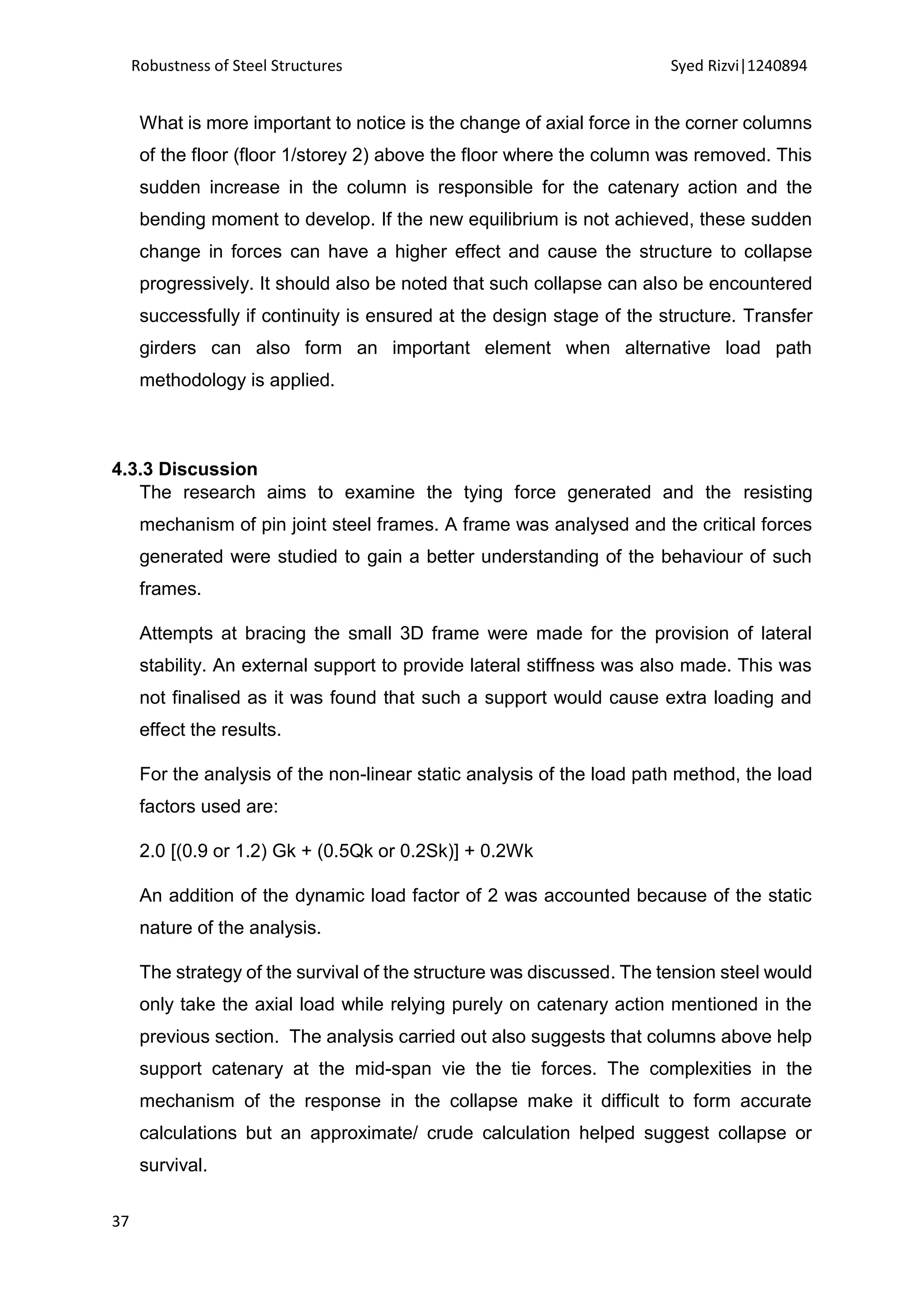 Robustness of Steel Structures Syed Rizvi|1240894
37
What is more important to notice is the change of axial force in the corner columns
of the floor (floor 1/storey 2) above the floor where the column was removed. This
sudden increase in the column is responsible for the catenary action and the
bending moment to develop. If the new equilibrium is not achieved, these sudden
change in forces can have a higher effect and cause the structure to collapse
progressively. It should also be noted that such collapse can also be encountered
successfully if continuity is ensured at the design stage of the structure. Transfer
girders can also form an important element when alternative load path
methodology is applied.
4.3.3 Discussion
The research aims to examine the tying force generated and the resisting
mechanism of pin joint steel frames. A frame was analysed and the critical forces
generated were studied to gain a better understanding of the behaviour of such
frames.
Attempts at bracing the small 3D frame were made for the provision of lateral
stability. An external support to provide lateral stiffness was also made. This was
not finalised as it was found that such a support would cause extra loading and
effect the results.
For the analysis of the non-linear static analysis of the load path method, the load
factors used are:
2.0 [(0.9 or 1.2) Gk + (0.5Qk or 0.2Sk)] + 0.2Wk
An addition of the dynamic load factor of 2 was accounted because of the static
nature of the analysis.
The strategy of the survival of the structure was discussed. The tension steel would
only take the axial load while relying purely on catenary action mentioned in the
previous section. The analysis carried out also suggests that columns above help
support catenary at the mid-span vie the tie forces. The complexities in the
mechanism of the response in the collapse make it difficult to form accurate
calculations but an approximate/ crude calculation helped suggest collapse or
survival.
 