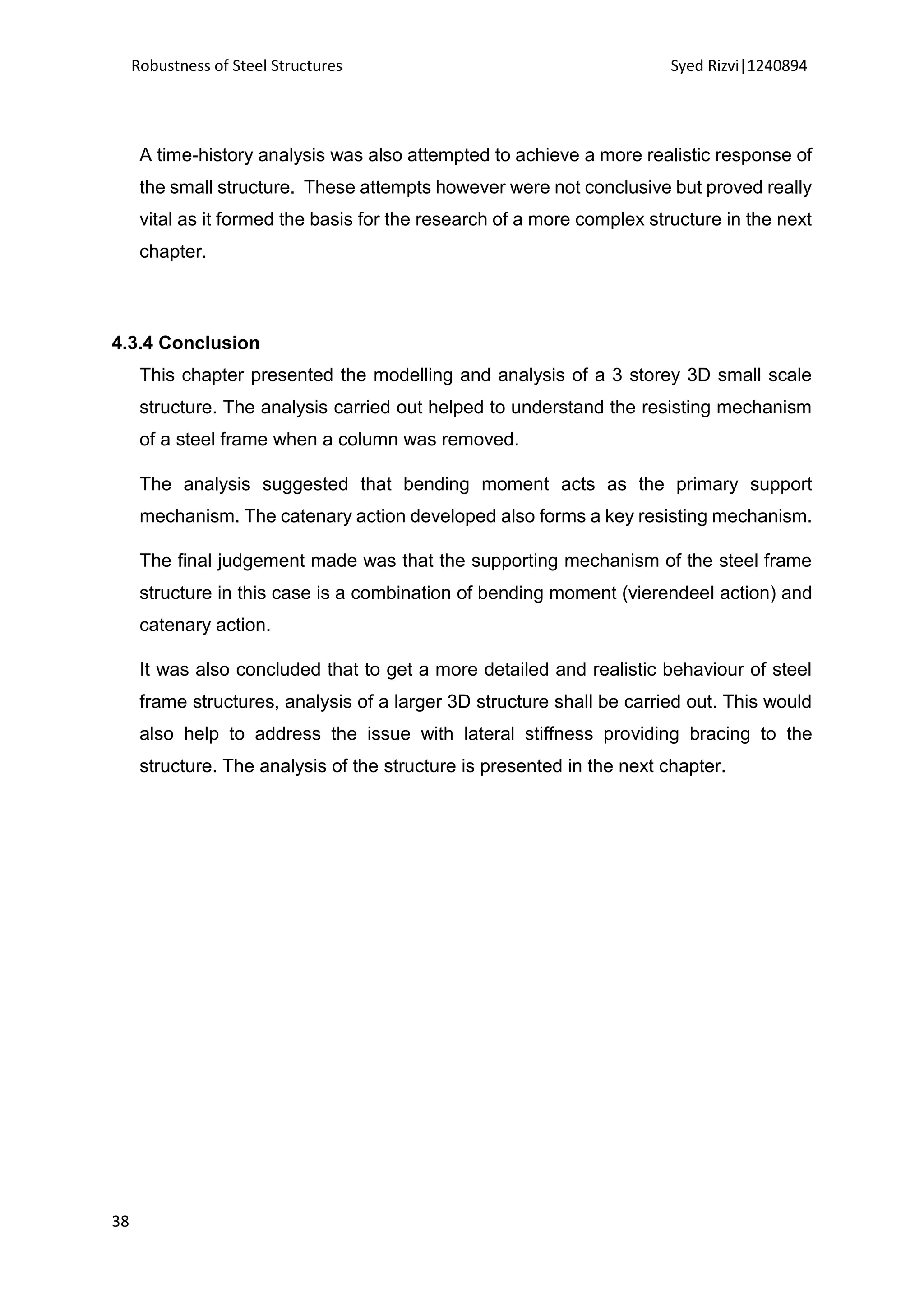 Robustness of Steel Structures Syed Rizvi|1240894
38
A time-history analysis was also attempted to achieve a more realistic response of
the small structure. These attempts however were not conclusive but proved really
vital as it formed the basis for the research of a more complex structure in the next
chapter.
4.3.4 Conclusion
This chapter presented the modelling and analysis of a 3 storey 3D small scale
structure. The analysis carried out helped to understand the resisting mechanism
of a steel frame when a column was removed.
The analysis suggested that bending moment acts as the primary support
mechanism. The catenary action developed also forms a key resisting mechanism.
The final judgement made was that the supporting mechanism of the steel frame
structure in this case is a combination of bending moment (vierendeel action) and
catenary action.
It was also concluded that to get a more detailed and realistic behaviour of steel
frame structures, analysis of a larger 3D structure shall be carried out. This would
also help to address the issue with lateral stiffness providing bracing to the
structure. The analysis of the structure is presented in the next chapter.
 