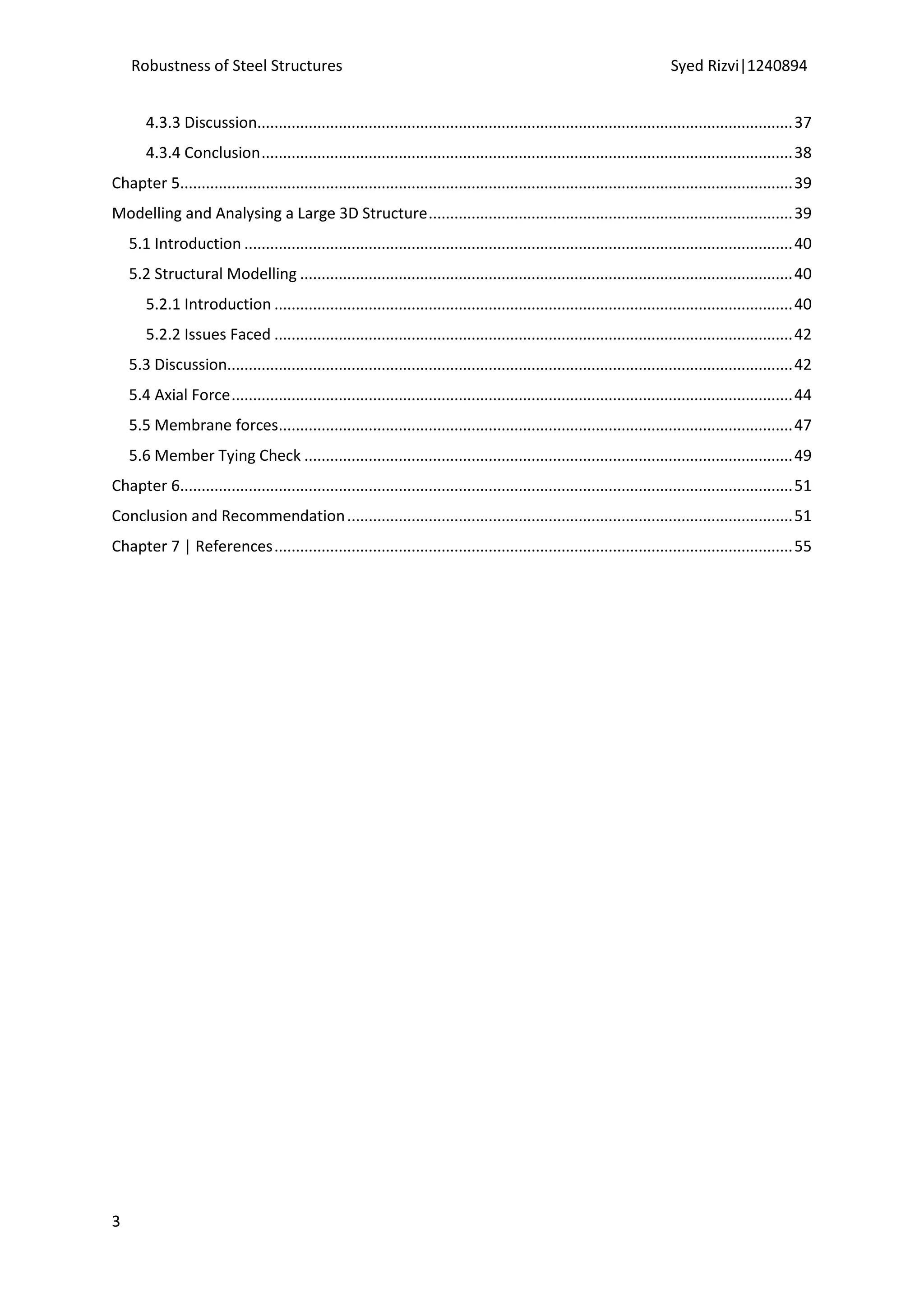 Robustness of Steel Structures Syed Rizvi|1240894
3
4.3.3 Discussion.............................................................................................................................37
4.3.4 Conclusion............................................................................................................................38
Chapter 5...............................................................................................................................................39
Modelling and Analysing a Large 3D Structure.....................................................................................39
5.1 Introduction ................................................................................................................................40
5.2 Structural Modelling ...................................................................................................................40
5.2.1 Introduction .........................................................................................................................40
5.2.2 Issues Faced .........................................................................................................................42
5.3 Discussion....................................................................................................................................42
5.4 Axial Force...................................................................................................................................44
5.5 Membrane forces........................................................................................................................47
5.6 Member Tying Check ..................................................................................................................49
Chapter 6...............................................................................................................................................51
Conclusion and Recommendation........................................................................................................51
Chapter 7 | References.........................................................................................................................55
 