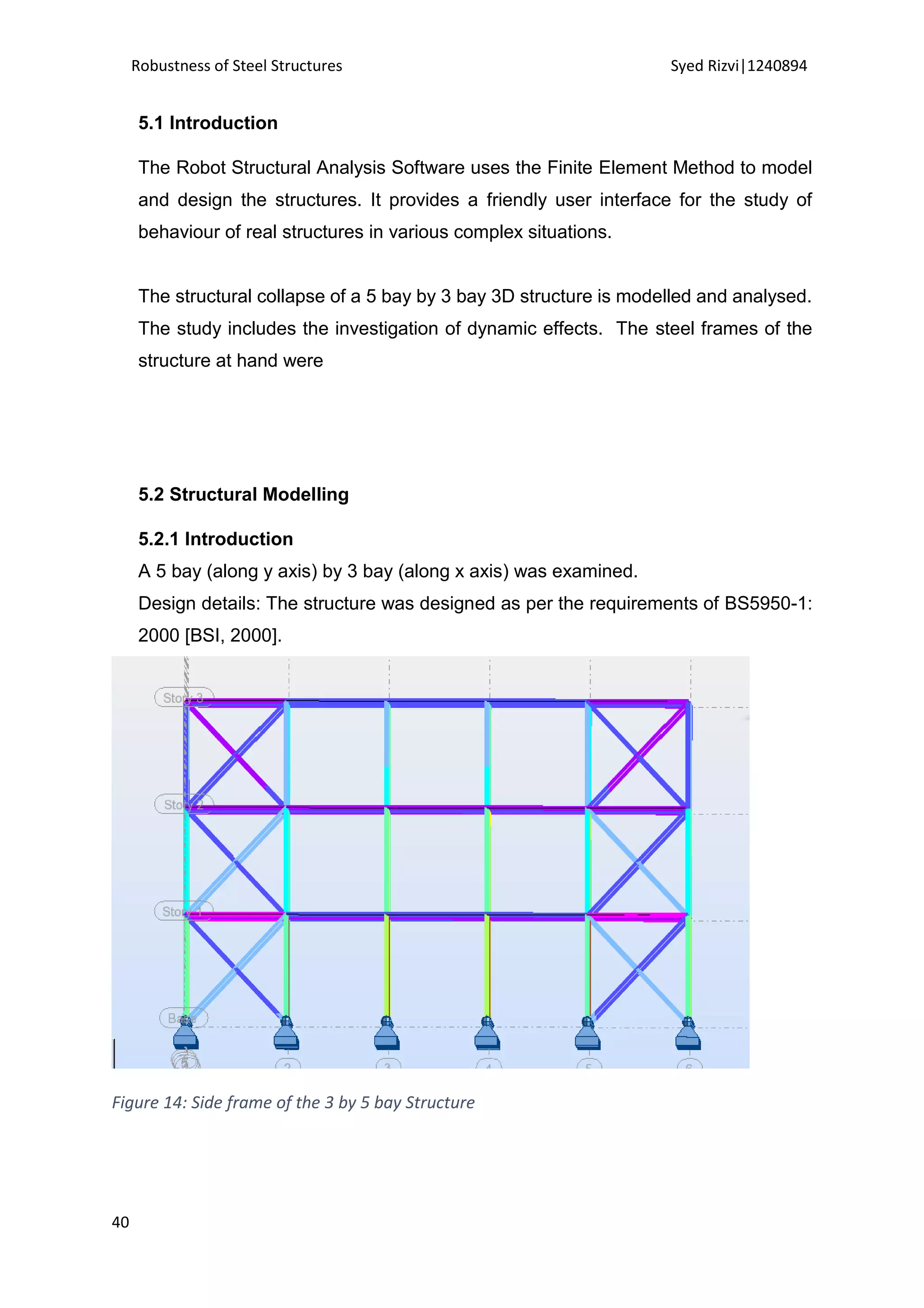 Robustness of Steel Structures Syed Rizvi|1240894
40
5.1 Introduction
The Robot Structural Analysis Software uses the Finite Element Method to model
and design the structures. It provides a friendly user interface for the study of
behaviour of real structures in various complex situations.
The structural collapse of a 5 bay by 3 bay 3D structure is modelled and analysed.
The study includes the investigation of dynamic effects. The steel frames of the
structure at hand were
5.2 Structural Modelling
5.2.1 Introduction
A 5 bay (along y axis) by 3 bay (along x axis) was examined.
Design details: The structure was designed as per the requirements of BS5950-1:
2000 [BSI, 2000].
Figure 14: Side frame of the 3 by 5 bay Structure
 