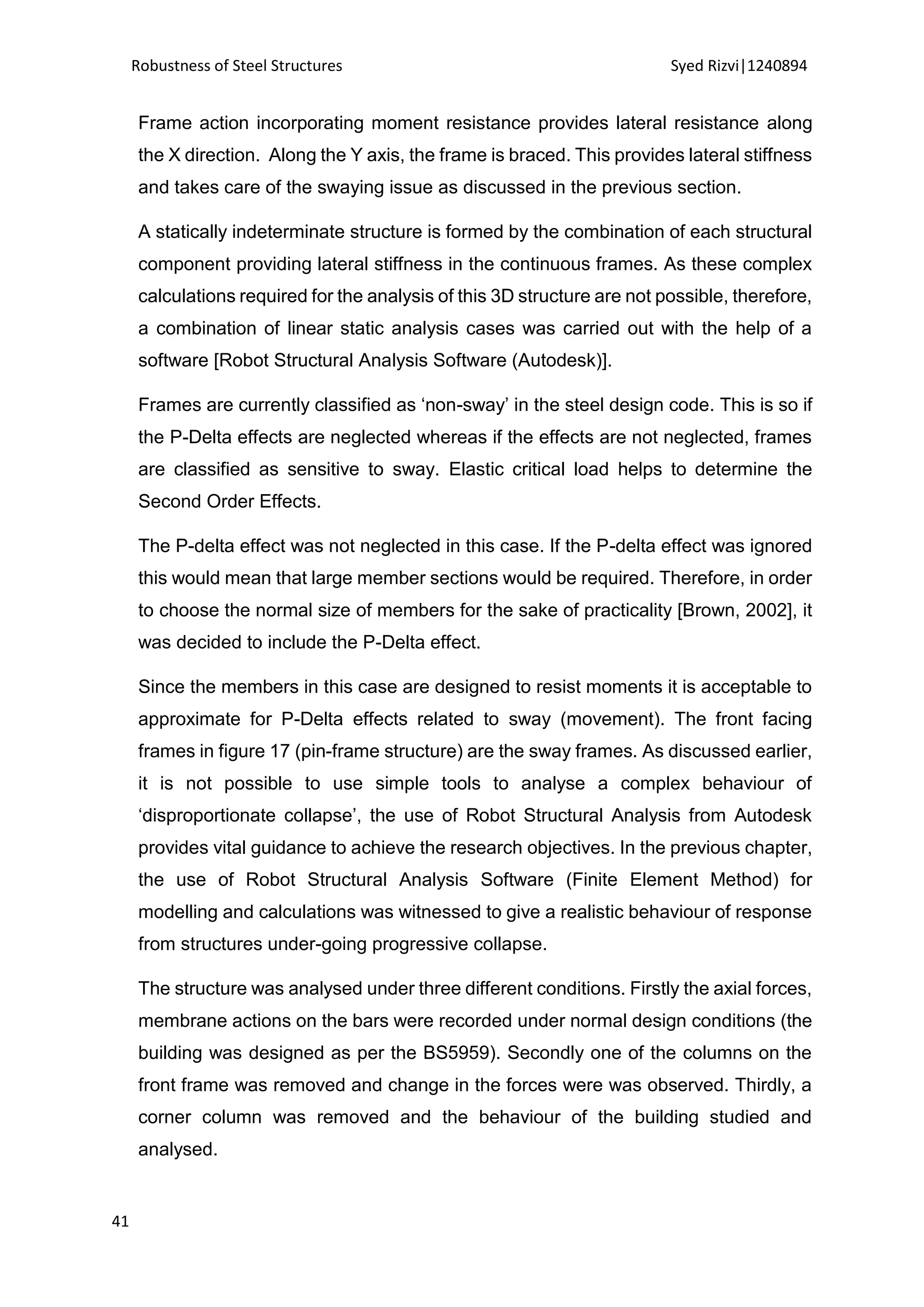 Robustness of Steel Structures Syed Rizvi|1240894
41
Frame action incorporating moment resistance provides lateral resistance along
the X direction. Along the Y axis, the frame is braced. This provides lateral stiffness
and takes care of the swaying issue as discussed in the previous section.
A statically indeterminate structure is formed by the combination of each structural
component providing lateral stiffness in the continuous frames. As these complex
calculations required for the analysis of this 3D structure are not possible, therefore,
a combination of linear static analysis cases was carried out with the help of a
software [Robot Structural Analysis Software (Autodesk)].
Frames are currently classified as ‘non-sway’ in the steel design code. This is so if
the P-Delta effects are neglected whereas if the effects are not neglected, frames
are classified as sensitive to sway. Elastic critical load helps to determine the
Second Order Effects.
The P-delta effect was not neglected in this case. If the P-delta effect was ignored
this would mean that large member sections would be required. Therefore, in order
to choose the normal size of members for the sake of practicality [Brown, 2002], it
was decided to include the P-Delta effect.
Since the members in this case are designed to resist moments it is acceptable to
approximate for P-Delta effects related to sway (movement). The front facing
frames in figure 17 (pin-frame structure) are the sway frames. As discussed earlier,
it is not possible to use simple tools to analyse a complex behaviour of
‘disproportionate collapse’, the use of Robot Structural Analysis from Autodesk
provides vital guidance to achieve the research objectives. In the previous chapter,
the use of Robot Structural Analysis Software (Finite Element Method) for
modelling and calculations was witnessed to give a realistic behaviour of response
from structures under-going progressive collapse.
The structure was analysed under three different conditions. Firstly the axial forces,
membrane actions on the bars were recorded under normal design conditions (the
building was designed as per the BS5959). Secondly one of the columns on the
front frame was removed and change in the forces were was observed. Thirdly, a
corner column was removed and the behaviour of the building studied and
analysed.
 
