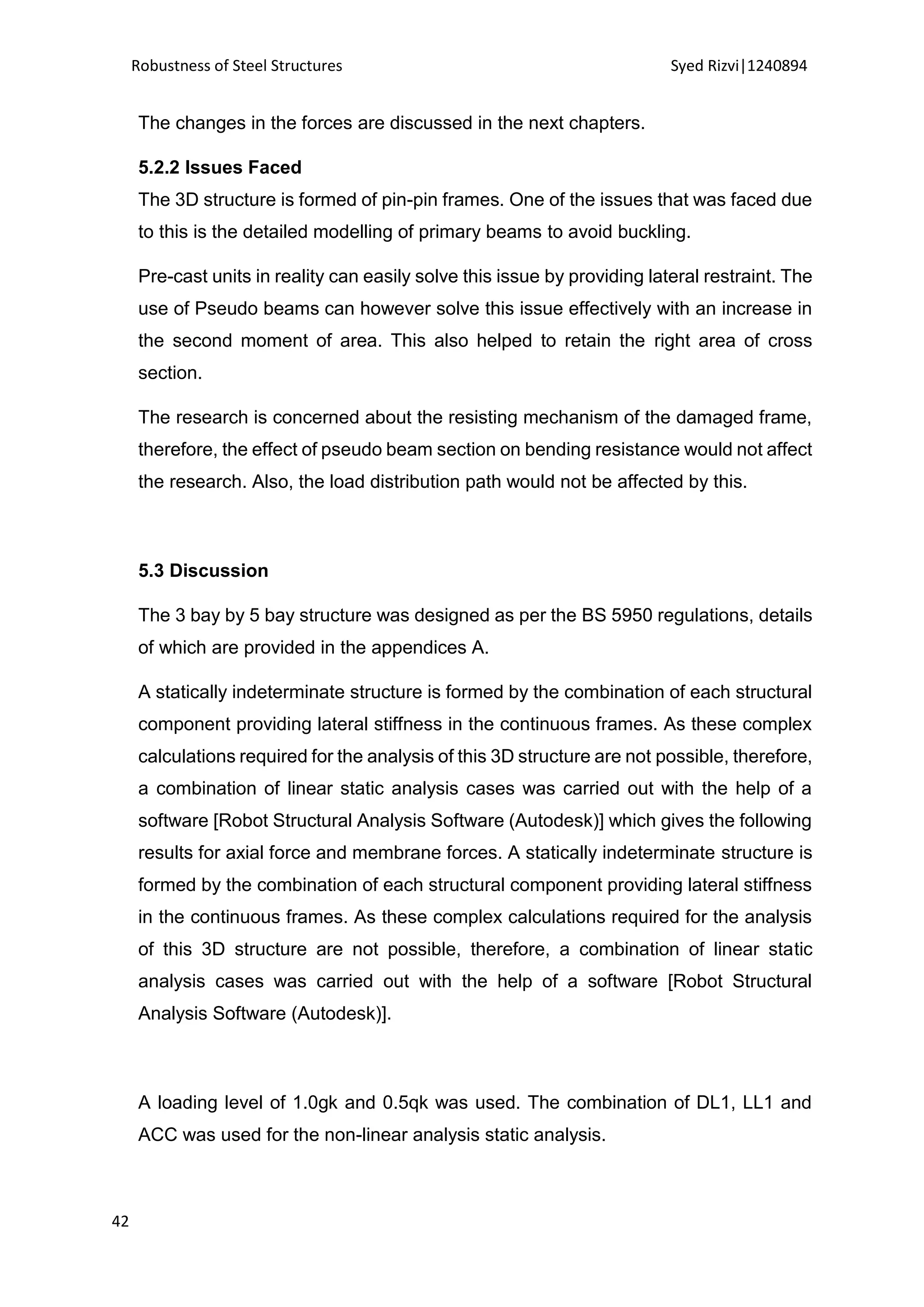Robustness of Steel Structures Syed Rizvi|1240894
42
The changes in the forces are discussed in the next chapters.
5.2.2 Issues Faced
The 3D structure is formed of pin-pin frames. One of the issues that was faced due
to this is the detailed modelling of primary beams to avoid buckling.
Pre-cast units in reality can easily solve this issue by providing lateral restraint. The
use of Pseudo beams can however solve this issue effectively with an increase in
the second moment of area. This also helped to retain the right area of cross
section.
The research is concerned about the resisting mechanism of the damaged frame,
therefore, the effect of pseudo beam section on bending resistance would not affect
the research. Also, the load distribution path would not be affected by this.
5.3 Discussion
The 3 bay by 5 bay structure was designed as per the BS 5950 regulations, details
of which are provided in the appendices A.
A statically indeterminate structure is formed by the combination of each structural
component providing lateral stiffness in the continuous frames. As these complex
calculations required for the analysis of this 3D structure are not possible, therefore,
a combination of linear static analysis cases was carried out with the help of a
software [Robot Structural Analysis Software (Autodesk)] which gives the following
results for axial force and membrane forces. A statically indeterminate structure is
formed by the combination of each structural component providing lateral stiffness
in the continuous frames. As these complex calculations required for the analysis
of this 3D structure are not possible, therefore, a combination of linear static
analysis cases was carried out with the help of a software [Robot Structural
Analysis Software (Autodesk)].
A loading level of 1.0gk and 0.5qk was used. The combination of DL1, LL1 and
ACC was used for the non-linear analysis static analysis.
 