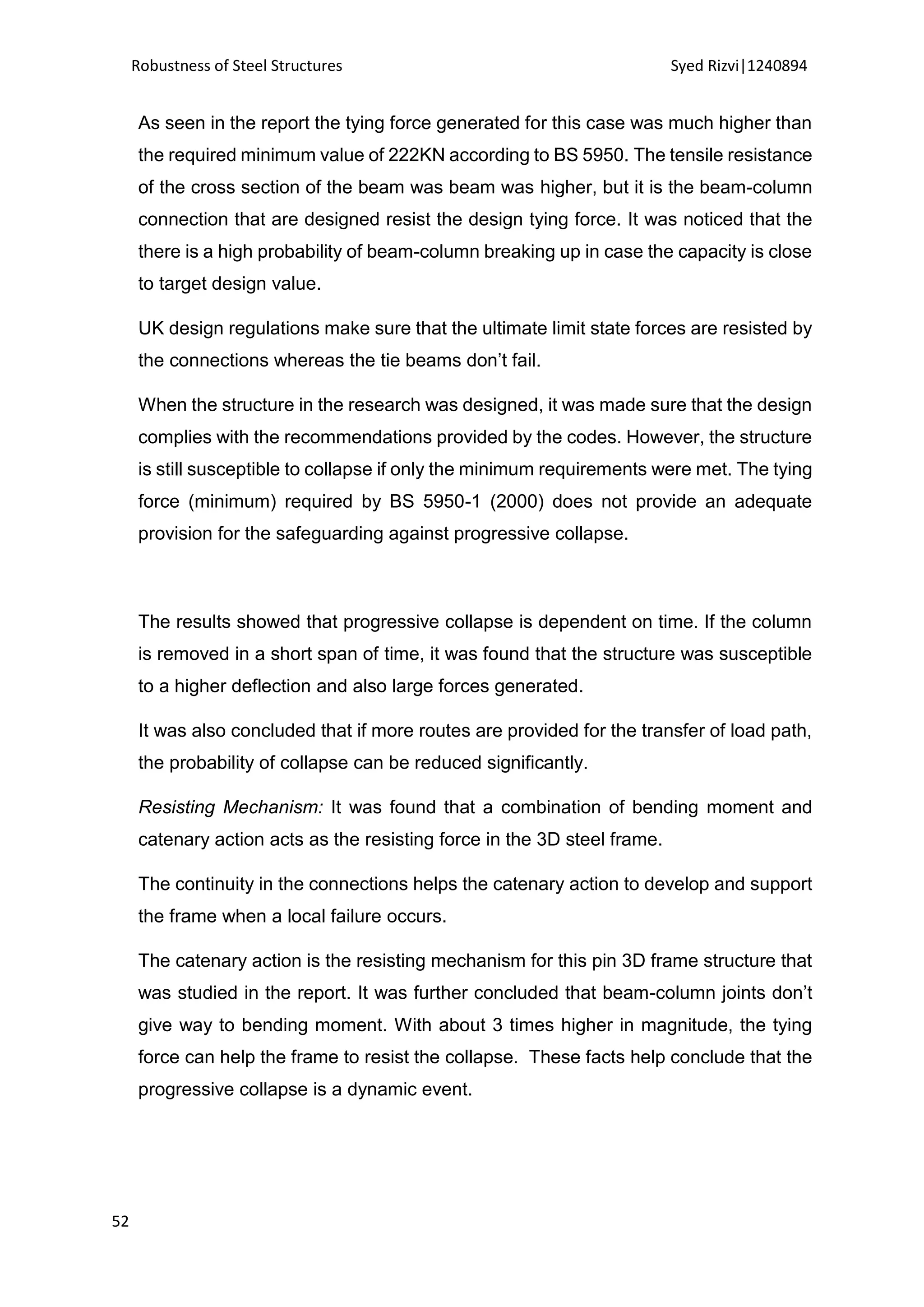 Robustness of Steel Structures Syed Rizvi|1240894
52
As seen in the report the tying force generated for this case was much higher than
the required minimum value of 222KN according to BS 5950. The tensile resistance
of the cross section of the beam was beam was higher, but it is the beam-column
connection that are designed resist the design tying force. It was noticed that the
there is a high probability of beam-column breaking up in case the capacity is close
to target design value.
UK design regulations make sure that the ultimate limit state forces are resisted by
the connections whereas the tie beams don’t fail.
When the structure in the research was designed, it was made sure that the design
complies with the recommendations provided by the codes. However, the structure
is still susceptible to collapse if only the minimum requirements were met. The tying
force (minimum) required by BS 5950-1 (2000) does not provide an adequate
provision for the safeguarding against progressive collapse.
The results showed that progressive collapse is dependent on time. If the column
is removed in a short span of time, it was found that the structure was susceptible
to a higher deflection and also large forces generated.
It was also concluded that if more routes are provided for the transfer of load path,
the probability of collapse can be reduced significantly.
Resisting Mechanism: It was found that a combination of bending moment and
catenary action acts as the resisting force in the 3D steel frame.
The continuity in the connections helps the catenary action to develop and support
the frame when a local failure occurs.
The catenary action is the resisting mechanism for this pin 3D frame structure that
was studied in the report. It was further concluded that beam-column joints don’t
give way to bending moment. With about 3 times higher in magnitude, the tying
force can help the frame to resist the collapse. These facts help conclude that the
progressive collapse is a dynamic event.
 