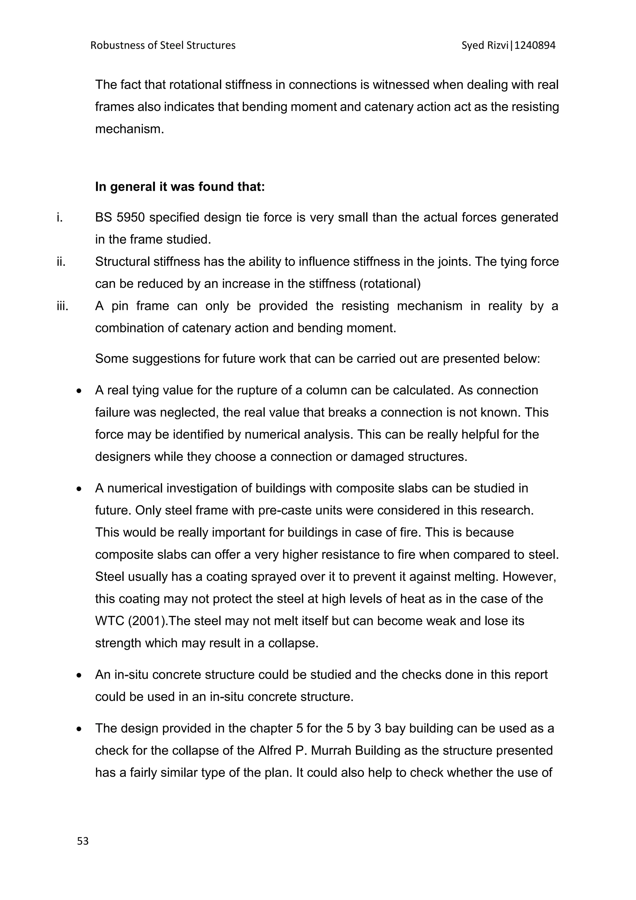 Robustness of Steel Structures Syed Rizvi|1240894
53
The fact that rotational stiffness in connections is witnessed when dealing with real
frames also indicates that bending moment and catenary action act as the resisting
mechanism.
In general it was found that:
i. BS 5950 specified design tie force is very small than the actual forces generated
in the frame studied.
ii. Structural stiffness has the ability to influence stiffness in the joints. The tying force
can be reduced by an increase in the stiffness (rotational)
iii. A pin frame can only be provided the resisting mechanism in reality by a
combination of catenary action and bending moment.
Some suggestions for future work that can be carried out are presented below:
 A real tying value for the rupture of a column can be calculated. As connection
failure was neglected, the real value that breaks a connection is not known. This
force may be identified by numerical analysis. This can be really helpful for the
designers while they choose a connection or damaged structures.
 A numerical investigation of buildings with composite slabs can be studied in
future. Only steel frame with pre-caste units were considered in this research.
This would be really important for buildings in case of fire. This is because
composite slabs can offer a very higher resistance to fire when compared to steel.
Steel usually has a coating sprayed over it to prevent it against melting. However,
this coating may not protect the steel at high levels of heat as in the case of the
WTC (2001).The steel may not melt itself but can become weak and lose its
strength which may result in a collapse.
 An in-situ concrete structure could be studied and the checks done in this report
could be used in an in-situ concrete structure.
 The design provided in the chapter 5 for the 5 by 3 bay building can be used as a
check for the collapse of the Alfred P. Murrah Building as the structure presented
has a fairly similar type of the plan. It could also help to check whether the use of
 