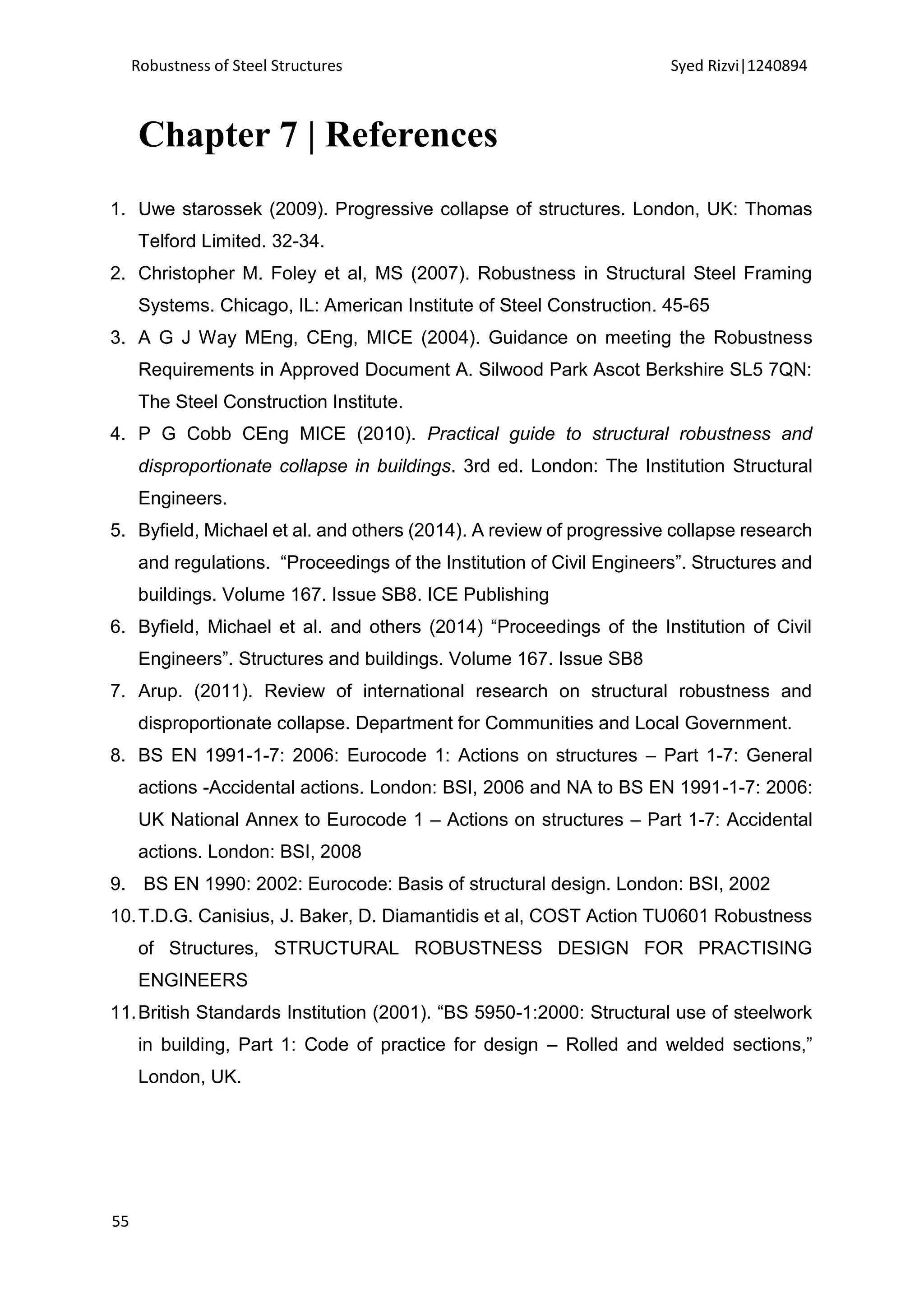 Robustness of Steel Structures Syed Rizvi|1240894
55
Chapter 7 | References
1. Uwe starossek (2009). Progressive collapse of structures. London, UK: Thomas
Telford Limited. 32-34.
2. Christopher M. Foley et al, MS (2007). Robustness in Structural Steel Framing
Systems. Chicago, IL: American Institute of Steel Construction. 45-65
3. A G J Way MEng, CEng, MICE (2004). Guidance on meeting the Robustness
Requirements in Approved Document A. Silwood Park Ascot Berkshire SL5 7QN:
The Steel Construction Institute.
4. P G Cobb CEng MICE (2010). Practical guide to structural robustness and
disproportionate collapse in buildings. 3rd ed. London: The Institution Structural
Engineers.
5. Byfield, Michael et al. and others (2014). A review of progressive collapse research
and regulations. “Proceedings of the Institution of Civil Engineers”. Structures and
buildings. Volume 167. Issue SB8. ICE Publishing
6. Byfield, Michael et al. and others (2014) “Proceedings of the Institution of Civil
Engineers”. Structures and buildings. Volume 167. Issue SB8
7. Arup. (2011). Review of international research on structural robustness and
disproportionate collapse. Department for Communities and Local Government.
8. BS EN 1991-1-7: 2006: Eurocode 1: Actions on structures – Part 1-7: General
actions -Accidental actions. London: BSI, 2006 and NA to BS EN 1991-1-7: 2006:
UK National Annex to Eurocode 1 – Actions on structures – Part 1-7: Accidental
actions. London: BSI, 2008
9. BS EN 1990: 2002: Eurocode: Basis of structural design. London: BSI, 2002
10.T.D.G. Canisius, J. Baker, D. Diamantidis et al, COST Action TU0601 Robustness
of Structures, STRUCTURAL ROBUSTNESS DESIGN FOR PRACTISING
ENGINEERS
11.British Standards Institution (2001). “BS 5950-1:2000: Structural use of steelwork
in building, Part 1: Code of practice for design – Rolled and welded sections,”
London, UK.
 