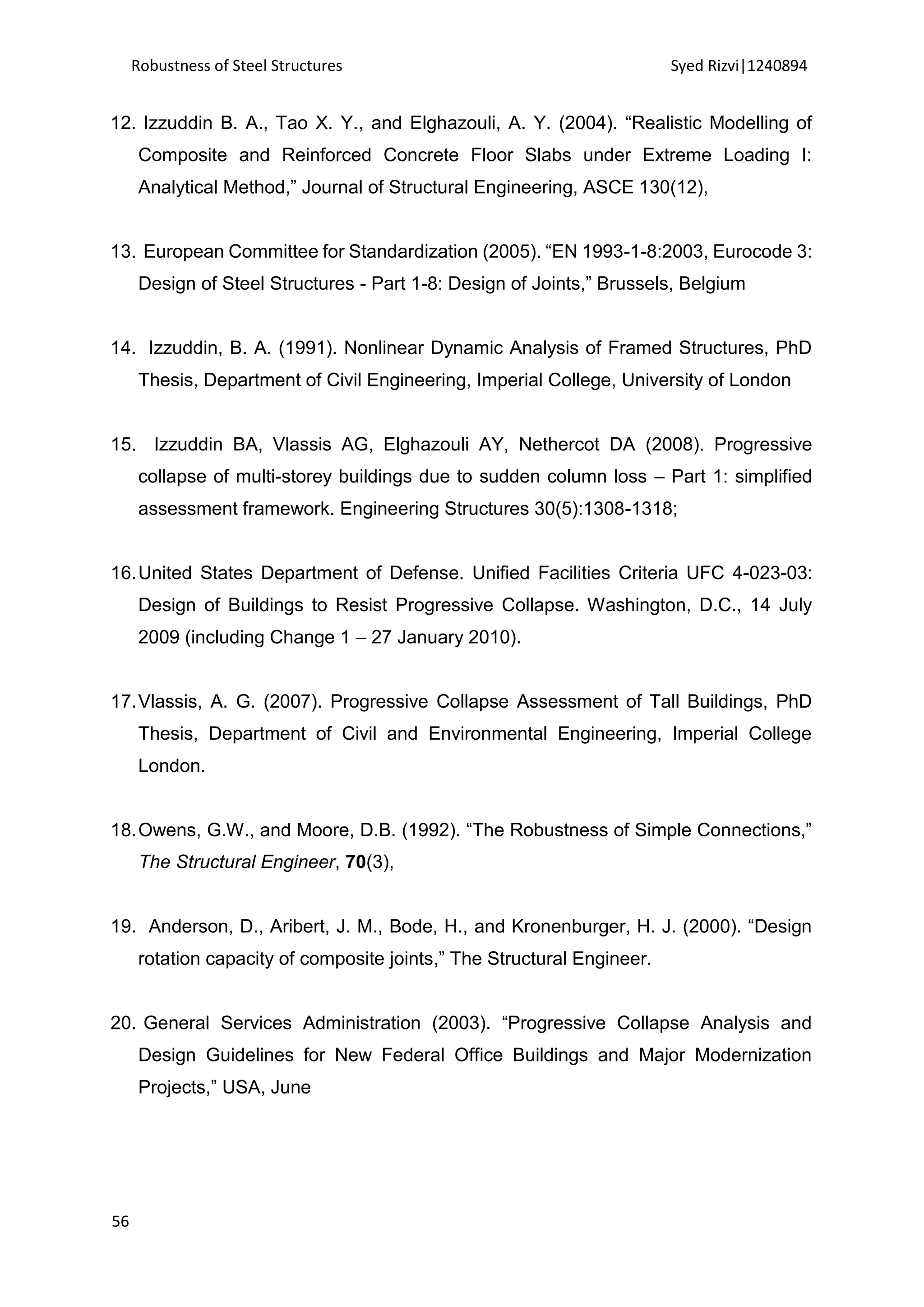 Robustness of Steel Structures Syed Rizvi|1240894
56
12. Izzuddin B. A., Tao X. Y., and Elghazouli, A. Y. (2004). “Realistic Modelling of
Composite and Reinforced Concrete Floor Slabs under Extreme Loading I:
Analytical Method,” Journal of Structural Engineering, ASCE 130(12),
13. European Committee for Standardization (2005). “EN 1993-1-8:2003, Eurocode 3:
Design of Steel Structures - Part 1-8: Design of Joints,” Brussels, Belgium
14. Izzuddin, B. A. (1991). Nonlinear Dynamic Analysis of Framed Structures, PhD
Thesis, Department of Civil Engineering, Imperial College, University of London
15. Izzuddin BA, Vlassis AG, Elghazouli AY, Nethercot DA (2008). Progressive
collapse of multi-storey buildings due to sudden column loss – Part 1: simplified
assessment framework. Engineering Structures 30(5):1308-1318;
16.United States Department of Defense. Unified Facilities Criteria UFC 4-023-03:
Design of Buildings to Resist Progressive Collapse. Washington, D.C., 14 July
2009 (including Change 1 – 27 January 2010).
17.Vlassis, A. G. (2007). Progressive Collapse Assessment of Tall Buildings, PhD
Thesis, Department of Civil and Environmental Engineering, Imperial College
London.
18.Owens, G.W., and Moore, D.B. (1992). “The Robustness of Simple Connections,”
The Structural Engineer, 70(3),
19. Anderson, D., Aribert, J. M., Bode, H., and Kronenburger, H. J. (2000). “Design
rotation capacity of composite joints,” The Structural Engineer.
20. General Services Administration (2003). “Progressive Collapse Analysis and
Design Guidelines for New Federal Office Buildings and Major Modernization
Projects,” USA, June
 