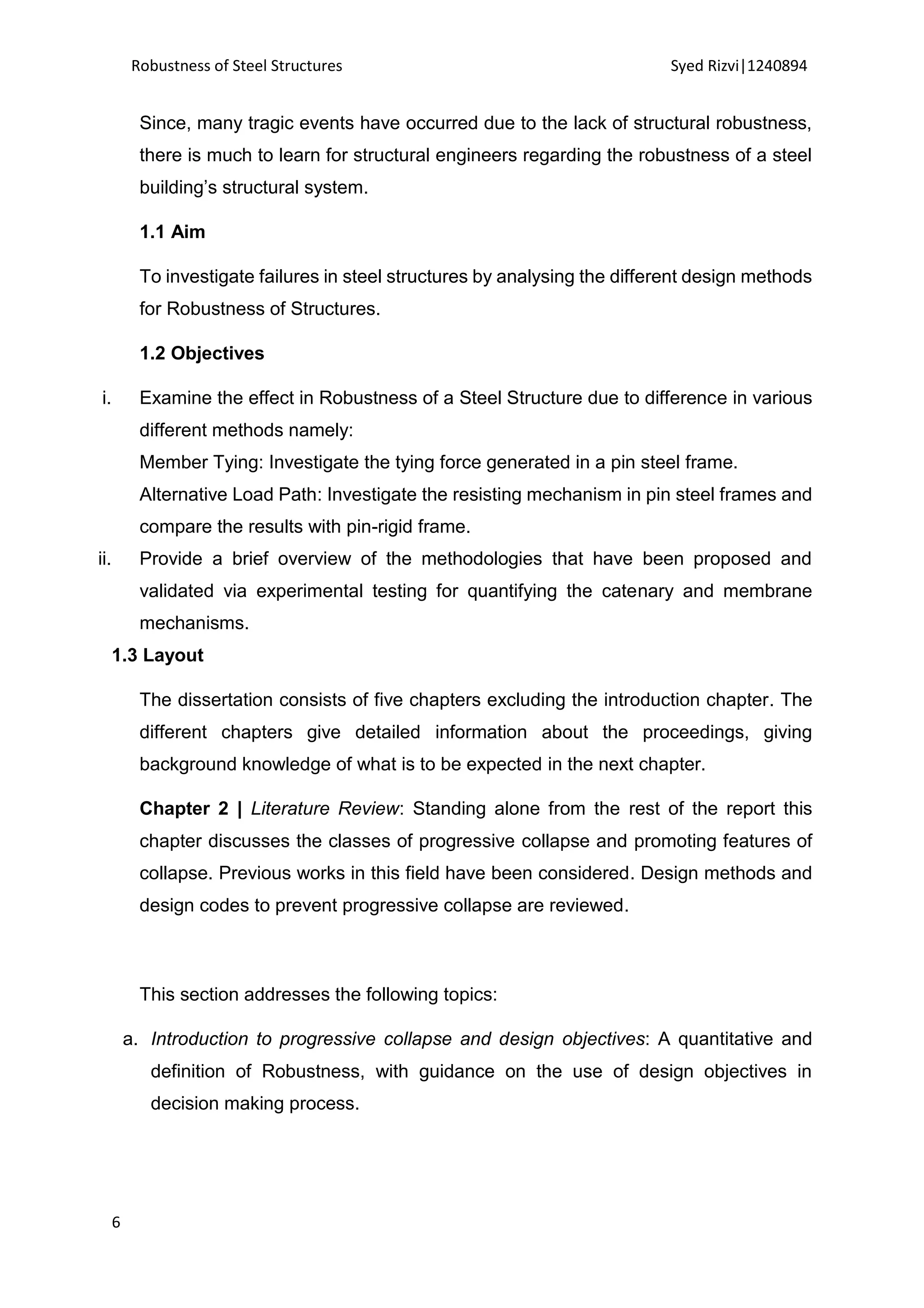 Robustness of Steel Structures Syed Rizvi|1240894
6
Since, many tragic events have occurred due to the lack of structural robustness,
there is much to learn for structural engineers regarding the robustness of a steel
building’s structural system.
1.1 Aim
To investigate failures in steel structures by analysing the different design methods
for Robustness of Structures.
1.2 Objectives
i. Examine the effect in Robustness of a Steel Structure due to difference in various
different methods namely:
Member Tying: Investigate the tying force generated in a pin steel frame.
Alternative Load Path: Investigate the resisting mechanism in pin steel frames and
compare the results with pin-rigid frame.
ii. Provide a brief overview of the methodologies that have been proposed and
validated via experimental testing for quantifying the catenary and membrane
mechanisms.
1.3 Layout
The dissertation consists of five chapters excluding the introduction chapter. The
different chapters give detailed information about the proceedings, giving
background knowledge of what is to be expected in the next chapter.
Chapter 2 | Literature Review: Standing alone from the rest of the report this
chapter discusses the classes of progressive collapse and promoting features of
collapse. Previous works in this field have been considered. Design methods and
design codes to prevent progressive collapse are reviewed.
This section addresses the following topics:
a. Introduction to progressive collapse and design objectives: A quantitative and
definition of Robustness, with guidance on the use of design objectives in
decision making process.
 