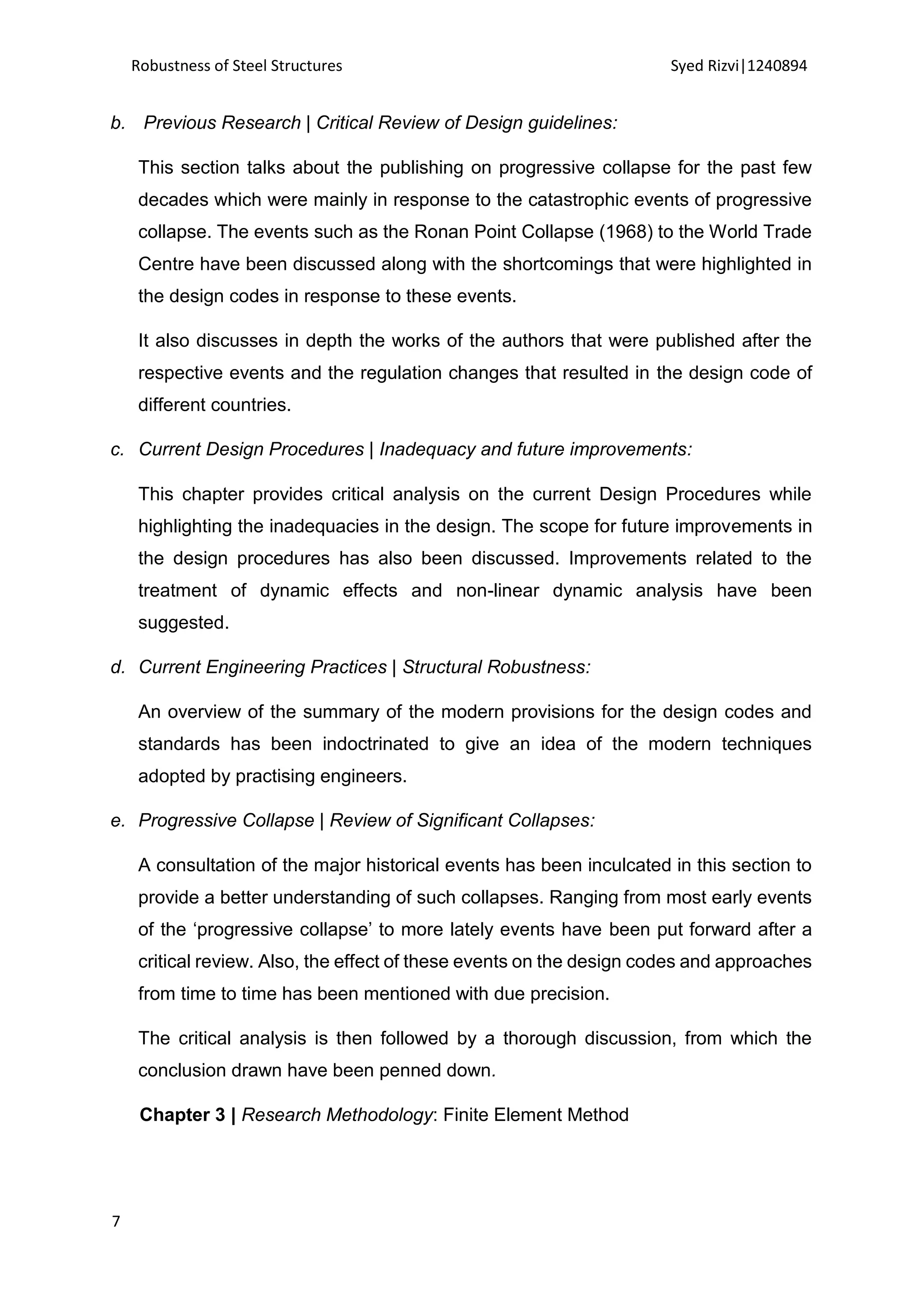 Robustness of Steel Structures Syed Rizvi|1240894
7
b. Previous Research | Critical Review of Design guidelines:
This section talks about the publishing on progressive collapse for the past few
decades which were mainly in response to the catastrophic events of progressive
collapse. The events such as the Ronan Point Collapse (1968) to the World Trade
Centre have been discussed along with the shortcomings that were highlighted in
the design codes in response to these events.
It also discusses in depth the works of the authors that were published after the
respective events and the regulation changes that resulted in the design code of
different countries.
c. Current Design Procedures | Inadequacy and future improvements:
This chapter provides critical analysis on the current Design Procedures while
highlighting the inadequacies in the design. The scope for future improvements in
the design procedures has also been discussed. Improvements related to the
treatment of dynamic effects and non-linear dynamic analysis have been
suggested.
d. Current Engineering Practices | Structural Robustness:
An overview of the summary of the modern provisions for the design codes and
standards has been indoctrinated to give an idea of the modern techniques
adopted by practising engineers.
e. Progressive Collapse | Review of Significant Collapses:
A consultation of the major historical events has been inculcated in this section to
provide a better understanding of such collapses. Ranging from most early events
of the ‘progressive collapse’ to more lately events have been put forward after a
critical review. Also, the effect of these events on the design codes and approaches
from time to time has been mentioned with due precision.
The critical analysis is then followed by a thorough discussion, from which the
conclusion drawn have been penned down.
Chapter 3 | Research Methodology: Finite Element Method
 
