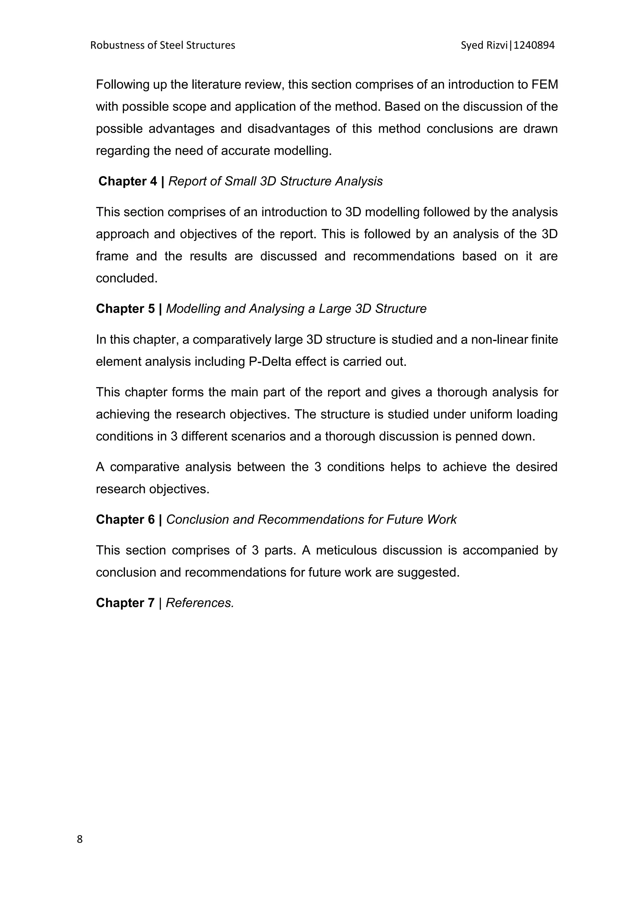 Robustness of Steel Structures Syed Rizvi|1240894
8
Following up the literature review, this section comprises of an introduction to FEM
with possible scope and application of the method. Based on the discussion of the
possible advantages and disadvantages of this method conclusions are drawn
regarding the need of accurate modelling.
Chapter 4 | Report of Small 3D Structure Analysis
This section comprises of an introduction to 3D modelling followed by the analysis
approach and objectives of the report. This is followed by an analysis of the 3D
frame and the results are discussed and recommendations based on it are
concluded.
Chapter 5 | Modelling and Analysing a Large 3D Structure
In this chapter, a comparatively large 3D structure is studied and a non-linear finite
element analysis including P-Delta effect is carried out.
This chapter forms the main part of the report and gives a thorough analysis for
achieving the research objectives. The structure is studied under uniform loading
conditions in 3 different scenarios and a thorough discussion is penned down.
A comparative analysis between the 3 conditions helps to achieve the desired
research objectives.
Chapter 6 | Conclusion and Recommendations for Future Work
This section comprises of 3 parts. A meticulous discussion is accompanied by
conclusion and recommendations for future work are suggested.
Chapter 7 | References.
 