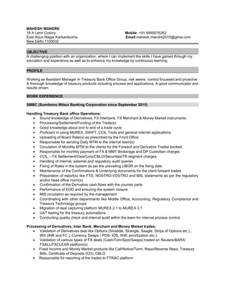 MAHESH MANDRE
16 A Lehri Colony Mobile: +91 9990076262
East Arjun Nagar Karkardooma Email:mahesh.mandre2010@gmai.com
New Delhi-1100032
OBJECTIVE
A challenging position with an organization, where I can implement the skills I have gained through my
education and experience as well as to enhance my knowledge by continuous learning.
PROFILE
Working as Assistant Manager in Treasury Back Office Group, risk aware, control focussed and proactive
A thorough knowledge of treasury products including process and applications, A good communicator and
results driven
WORK EXPERIENCE
SMBC (Sumitomo Mitsui Banking Corporation since September 2015)
Handling Treasury Back office Operations:
• Sound knowledge of Derivatives, FX Interbank, FX Merchant & Money Market instruments
• Processing/Settlement/Funding of the Trade(s)
• Good knowledge about end to end of a trade cycle
• Proficient in using MUREX, SWIFT, CCIL Tools and general internet applications
• Uploading of Board Rate(s) as prescribed by the Front Office
• Responsible for sending Daily MTM to the internal team(s)
• Circulation of Monthly MTM to the clients for the Forward and Derivative Trades booked
• Responsible for monthly payment of FX & MMT Brokerage and DP Custodian charges
• CCIL – FX Settlement/ClearCorp/CBLO/Securities/TR segment charges
• Handling of internal, external and regulatory audit queries
• Fixing of Rates in the system as per the prevailing LIBOR on the fixing date
• Maintenance of the Confirmations & Underlying documents for the client forward trades
• Preparation of report(s) like FTD, NOSTRO-VOSTRO and BAL statements as per the regulatory
and/or head office norm(s)
• Confirmation of the Derivative cash flows with the counter parts
• Performance of EOD and ensuring the system closure
• MIS circulation as required by the management
• Coordinating with other departments like Middle Office, Accounting, Regulatory Compliance and
Treasury Technology groups
• Migration of deal capturing platform MUREX 2.1 to MUREX 3.1
• UAT testing for the treasury automations
• Conducting quality check and internal audit within the team for internal process control.
Processing of Derivatives, Inter Bank, Merchant and Money Market trades:
• Validation of Derivatives deal like Options (Straddle, Strangle, Seagle, Strips of Options etc.) ,
IRS (INR and FC ), Currency Swaps ( POS, IOS, With amortization etc.).
• Validation of various types of FX deals (Cash/Tom/Spot/Swaps) traded on Reuters/BARX/
FXALL/FXCLEAR platform(s)
• Fixed Income and Money Market products like Call/Notice/Term, Repo/Reverse Repo, Treasury
Bills, Certificate of Deposits (CD), CBLO
• Responsible for reporting of the trades to FTRAC platform
 