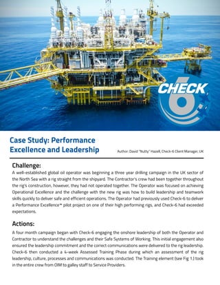 Challenge:
A well-established global oil operator was beginning a three year drilling campaign in the UK sector of
the North Sea with a rig straight from the shipyard. The Contractor’s crew had been together throughout
the rig’s construction, however, they had not operated together. The Operator was focused on achieving
Operational Excellence and the challenge with the new rig was how to build leadership and teamwork
skills quickly to deliver safe and efficient operations. The Operator had previously used Check-6 to deliver
a Performance Excellence™ pilot project on one of their high performing rigs, and Check-6 had exceeded
expectations.
Actions:
A four month campaign began with Check-6 engaging the onshore leadership of both the Operator and
Contractor to understand the challenges and their Safe Systems of Working. This initial engagement also
ensured the leadership commitment and the correct communications were delivered to the rig leadership.
Check-6 then conducted a 4-week Assessed Training Phase during which an assessment of the rig
leadership, culture, processes and communications was conducted. The Training element (see Fig 1.) took
in the entire crew from OIM to galley staff to Service Providers.
Case Study: Performance
Excellence and Leadership Author: David “Nutty” Hazell, Check-6 Client Manager, UK
 