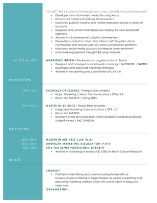 (727) 687 7489 | Kbmartin2790@gmail.com | http://kbm096.wix.com/kristenmartin
+ Developed and maintained media lists using Vocus
+ Conducted market and industry trend research
+ Monitored publicity tracking and media impressions across a variety of
accounts
+ Designed and constructed tablescape displays for news broadcast
segments
+ Assisted in the development of print advertisements
+ Generated content to attract and interact with targeted virtual
communities and network users on various social media platforms
+ Monitored social media accounts to measure brand sentiment
+ Increased engagement through S&R using Hootsuite
Jan. 2013- Apr. 2013 MARKETING INTERN – The American Lung Association in Florida
+ Designed and managed a social media campaign: FACEBOOK | TWITTER
+ Developed and executed marketing strategies
+ Assisted in the planning and coordination of a 5K run
E D U C A T I O N
2009 – 2013 BACHELOR OF SCIENCE – Florida State University
+ Major: Marketing | Minor: Communications | GPA: 3.4
+ Deans List: Fall 2012 | Spring 2013
2013 – 2014 MASTER OF SCIENCE – Florida State University
+ Integrated Marketing Communications | GPA: 3.7
+ Deans List: Fall 2013
+ Recipient of the 2014 School of Communication Outstanding Masters
Student Award | IMC DIVISION
A C T I V I T I E S
2013 – 2014 WOMEN IN BUSINESS CLUB (W.I.B)
2013 – 2014 AMERICAN MARKETING ASSOCIATION (A.M.A)
2013 – 2014 ZETA TAU ALPHA PANHELLENIC SORORITY
+ Assisted in fundraising in excess of $15,000 for Breast Cancer Research
S K I L L S
STRATEGY
+ Proficient in Identifying and communicating the benefits of
business/product offering to target market, as well as establishing and
executing marketing strategy in line with overall client strategy and
objectives.
ORGANIZATION
 