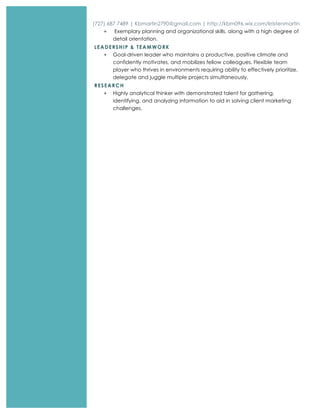 (727) 687 7489 | Kbmartin2790@gmail.com | http://kbm096.wix.com/kristenmartin
+ Exemplary planning and organizational skills, along with a high degree of
detail orientation.
LEADERSHIP & TEAMWORK
+ Goal-driven leader who maintains a productive, positive climate and
confidently motivates, and mobilizes fellow colleagues. Flexible team
player who thrives in environments requiring ability to effectively prioritize,
delegate and juggle multiple projects simultaneously.
RESEARCH
+ Highly analytical thinker with demonstrated talent for gathering,
identifying, and analyzing information to aid in solving client marketing
challenges.
 