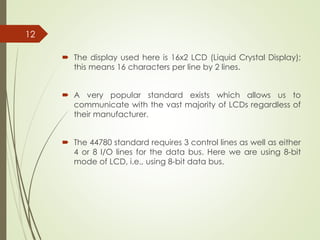  The display used here is 16x2 LCD (Liquid Crystal Display);
this means 16 characters per line by 2 lines.
 A very popular standard exists which allows us to
communicate with the vast majority of LCDs regardless of
their manufacturer.
 The 44780 standard requires 3 control lines as well as either
4 or 8 I/O lines for the data bus. Here we are using 8-bit
mode of LCD, i.e., using 8-bit data bus.
12
 