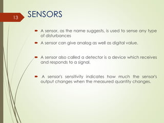 SENSORS
 A sensor, as the name suggests, is used to sense any type
of disturbances
 A sensor can give analog as well as digital value.
 A sensor also called a detector is a device which receives
and responds to a signal.
 A sensor's sensitivity indicates how much the sensor's
output changes when the measured quantity changes.
13
 
