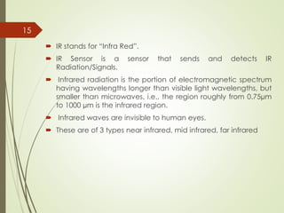  IR stands for “Infra Red”.
 IR Sensor is a sensor that sends and detects IR
Radiation/Signals.
 Infrared radiation is the portion of electromagnetic spectrum
having wavelengths longer than visible light wavelengths, but
smaller than microwaves, i.e., the region roughly from 0.75µm
to 1000 µm is the infrared region.
 Infrared waves are invisible to human eyes.
 These are of 3 types near infrared, mid infrared, far infrared
15
 