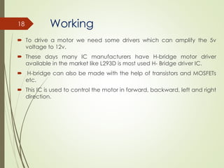 Working
 To drive a motor we need some drivers which can amplify the 5v
voltage to 12v.
 These days many IC manufacturers have H‐bridge motor driver
available in the market like L293D is most used H‐ Bridge driver IC.
 H‐bridge can also be made with the help of transistors and MOSFETs
etc.
 This IC is used to control the motor in forward, backward, left and right
direction.
18
 