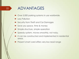 ADVANTAGES
 Over 5,000 parking systems in use worldwide.
 Less Pollution
 Security from Theft and Car Damages
 Save you space, time & money
 Simple structure, simple operation
 Speedy system, moves smoothly, not noisy.
 It can be constructed and implemented in residential
areas.
 Present smart card offers very low read range
22
 