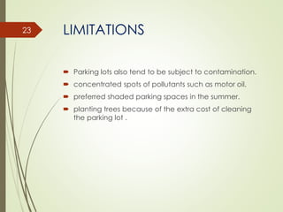 LIMITATIONS
 Parking lots also tend to be subject to contamination.
 concentrated spots of pollutants such as motor oil.
 preferred shaded parking spaces in the summer.
 planting trees because of the extra cost of cleaning
the parking lot .
23
 