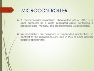 MICROCONTROLLER
 A microcontroller (sometimes abbreviated µC or MCU) is a
small computer on a single integrated circuit containing a
processor core, memory, and programmable i/o peripherals.
 Microcontrollers are designed for embedded applications, in
contrast to the microprocessors used in PCs or other general
purpose applications.
8
 