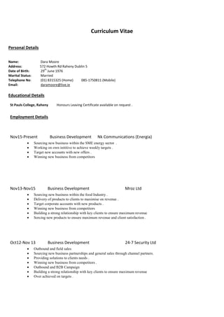 Curriculum Vitae
Personal Details
Name: Dara Moore
Address: 572 Howth Rd Raheny Dublin 5
Date of Birth: 29
th
June 1976
Marital Status: Married
Telephone No: (01) 8315325 (Home) 085-1750811 (Mobile)
Email: daramoore@live.ie
Educational Details
St Pauls College, Raheny Honours Leaving Certificate available on request .
Employment Details
Nov15-Present Business Development Nk Communications (Energia)
 Sourcing new business within the SME energy sector .
 Working on own inititive to achieve weekly targets .
 Target new accounts with new offers .
 Winning new business from competitors
Nov13-Nov15 Business Development Mroz Ltd
 Sourcing new business within the food Industry .
 Delivery of products to clients to maximise on revenue .
 Target corporate accounts with new products .
 Winning new business from competitors
 Building a strong relationship with key clients to ensure maximum revenue
 Sorcing new products to ensure maximum revenue and client satisfaction .
Oct12-Nov 13 Business Development 24-7 Security Ltd
 Outbound and field sales
 Sourcing new business partnerships and general sales through channel partners.
 Providing solutions to clients needs .
 Winning new business from competitors .
 Outbound and B2B Campaign
 Building a strong relationship with key clients to ensure maximum revenue
 Over achieved on targets .
 