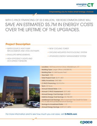 WITH C-PACE FINANCING OF $2.5 MILLION, 100 ROSCOMMON DRIVE WILL
SAVE AN ESTIMATED $5.7M IN ENERGY COSTS
OVER THE LIFETIME OF THE UPGRADES.
Location: 100 Roscommon Drive, Middletown, CT
Building Type: Large Office (>50,000 SF)
Building Size: 81,368 Square Feet
Year Built: 1988
Total Project Cost: $2,911,801
Utility Incentives: $387,885
C-PACE Financing: $2,513,916
Term: 20 Years
Annual Interest Rate: 5.5%
Annual C-PACE Assessment: $217,443
Annual Energy Cost Savings: $228,007
Lifetime Energy Cost Savings: $5,758,229
Additional Cost Savings: 30% Investment Tax Credit for Solar
PV; $1,000 Annual Maintenance Savings
Savings-to-Investment Ratio: 1.12
Annual Energy Savings: 4,007,511 kBTU
For more information and to see how much you can save, visit C-PACE.com
Empowering you to make smart energy choices
• WATER SOURCE HEAT PUMP
REPLACEMENTS AND VFDS ON PUMPS
• ENVELOPE IMPROVEMENTS
• HIGH EFFICIENCY LIGHTS AND
OCCUPANCY SENSORS
• NEW COOLING TOWER
• GROUND-MOUNTED PHOTOVOLTAIC SYSTEM
• UPGRADED ENERGY MANAGEMENT SYSTEM
Project Description
 