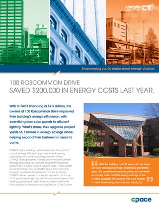 With C-PACE financing of $2.5 million, the
owners of 100 Roscommon Drive improved
their building’s energy efficiency, with
everything from solar panels to efficient
lighting. What’s more, their upgrade project
yields $5.7 million in energy savings alone,
helping expand their business for years to
come.
C-PACE helps building owners eliminate the upfront
cost of energy efficient upgrades while lowering
operating costs and improving property value.
C-PACE earns property owners an immediate benefit
through providing low-interest, long-term financing
upfront that covers 100% of project costs – from audits
to construction costs and M&V. Since the financing
is repaid as a benefit assessment on the property,
C-PACE allows owners to spread payments out for up
to 20 years, resulting in a cash-flow positive project and
freeing capital and credit lines for core investments.
Find out how to improve your building at C-PACE.com.
100 ROSCOMMON DRIVE
SAVED $200,000 IN ENERGY COSTS LAST YEAR.
Empowering you to make smart energy choices
With the building now 25 years old, we knew
we were looking at a major investment sometime
soon. We considered several options, but between
no money down and the energy savings of the
C-PACE program, the answer was a no-brainer.
­— Mark Greenberg, Roscommon Infinity, LLC
 
