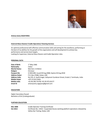 Antony Samy SAGAYARAJ 
External Glass Cleaner/ Cradle Operation/ Cleaning Services 
An optimist professional with effective communication skills and aiming for the excellence, performing at 
the best of my abilities for the growth of the organization and self development to achieve key 
performance and service level targets. 
Looking for Supervisor, External Glass Cleaner and Cradle Operation roles. 
PERSONAL DATA 
Date of Birth 1st May 1966 
Nationality Indian 
Marital Status Married, 2 children 
Religion Christian 
Passport No G 9441289, Issued 04 Aug 2008, Expires 03 Aug 2018 
Address Dubai P.O. Box 27686, Dubai, UAE 
Address India No.225, A. Sasthrinagar, Kaliyanam Sundaran Street, Erode 2, Tamilnadu, India 
Mobile Dubai +971 55 812 9426 
Mobile India +91 96 296 75578/ +91 95 975 63177 
Email ID antonysamy.sagayaraj@gmail.com 
EDUCATION 
Higher Secondary Passed 
Bachelors of Art (Undergraduate) 
FURTHER EDUCATION 
Mar 2008 Cradle Operator Training Certificate 
Oct 2013 Certificate No. 13431– Suspended Access working platform operations released by 
Safety Star Testing, Dubai, UAE 
 
