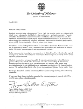 The University of Oklahoma»
COLLEGE OF NURSING, TULSA
June 21, 2010
To Whom It May Concern:
This letter is provided at the written request of Charles Frank who asked me to serve as a reference on his
behalf. It is my understanding that Charles is being considered for a scholarship opportunity. Please be
advised that the information contained in this letter is confidential and should be treated as such. The
information should not be disclosed to anyone in your organization who would not be involved in the
scholarship decision regarding this individual. Additionally, the information should not be disclosed to
anyone outside of your organization without the consent of the student.
I have known Charles for the past ten months as his Clinical I and II instructor. As his instructor, I have
had an opportunity to observe Charles's participation and interaction in class, in lab and in the hospital
setting. His grasp of basic nursing skills and subject matter is excellent.
He has been successful in meeting the course objectives for Clinical I and II as well as his other required
nursing classes. Charles attends all classes and completes the necessary work in a timely manner toward
successful course completion.
Charles is conscientious, caring, and respectful. He is assertive, communicates well and displays a
positive and inquisitive attitude in the classroom as well as the hospital setting. He demonstrates
leadership qualities as evidenced by his role of President in the University of OK student nurse
association as well as his role of leadership in the teaching and coordination of CPR classes offered on
campus. This is a fundraising effort to offset the cost of graduation activities and Charles is a key player.
Based upon the student's academic performance, I believe Charles is very deserving of this scholarship
opportunity.
If you would like to discuss this further, please feel free to contact me either by phone @ 660-3972 or
email @ tonya-ballone-walton@ouhsc.edu.
~,~~tUd%U
Tonya Ballone-Walton MS RN CNE
The University of Oklahoma-Tulsa
College of Nursing Instructor
Schusterman Center
4502 E. 41st Street Tulsa, Oklahoma 74135·2512 (918) 660-3950 1·800·364'()750 Fax: (918) 660-3960
 