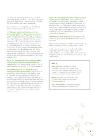 15
Our analysis of 2015 data points to a lack of focus on
bolstering end-point security and a lack of user awareness
within most organisations … the continuation of a trend
that we’ve observed over the last several years.
This is even more concerning when you consider that
attackers are increasingly targeting end users.
In 2015, spear phishing attacks accounted for
approximately 17% of incident response activities
supported in 2015, up from 2% the previous year. 	
These types of attacks are typically targeted at individual
users within organisations. The objective is to acquire
information such as user names, passwords, and credit
card details (and indirectly, money) by masquerading
as a trustworthy entity in an electronic communication
such as email. In 2015, many of the attacks were related
to financial fraud and targeted executives and finance
department personnel in retail clients. Attackers often
gained detailed knowledge of the organisational structure
and performed well-crafted social engineering and spear
phishing attacks.
We’ve also noted an increase in attacks related to
internal threats, often involving employees and
contractors. In 2015, internal threats jumped to 19% of
overall investigations compared to the previous year’s 2%.
Vulnerability exposure and remediation time 	
remain an organisational challenge. Organisations are
slow to patch and inadequately safeguard their assets.
As businesses increasingly adopt and transform their
operations using a digital strategy, this challenge is set to
remain and become even more complex. While new attacks
are constantly emerging, exploitation of old vulnerabilities
and misconfigurations afford attackers the most success.
This is directly attributable to the reality that attackers
exploiting out-of-date software and misconfigurations
continues to outpace organisations’ ability to repair or
replace the same.
Client-side vulnerabilities still remain high and expose
organisations to inherent risk. Again, it seems that
the message that effective patch management involves
remediating both internal and external vulnerabilities, isn’t
getting through. The vulnerabilities that we’ve detected in
Adobe Flash and Internet Explorer represent a case in point.
Securing the endpoint against next-generation threats is
an essential element in a security programme aimed at
reducing and mitigating risk.
The evolving nature of exploit kits also supports the
notion that cybercriminals are keeping end users firmly in
their sights.
All this points to the growing need for organisations to put 	
end-user and end-point security firmly on their agenda.
In the rest of this section, we review the technologies
targeted by exploit kits in 2015, and provide some
recommendations on how organisations can improve their
end-point security and raise their defences against end-user
related attacks.
What is?
Spear phishing: attempting to acquire
individuals’ information such as user names,
passwords, and credit card details (and indirectly,
money) by masquerading as a trustworthy entity
in an electronic communication such as email
Exploit kit: a malicious toolkit often used 		
in cybercrime to exploit vulnerabilities in 	
software applications
Patch management: a systematic process for
installing vendor-supplied software patches
 