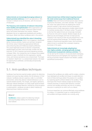 25
Cybercriminals are increasingly leveraging malware to
breach perimeter defences: In 2015 we detected an 18%
increase in malware across all industries, with the exclusion 	
of education.
The frequency and complexity of malware is becoming
more stealthy and sophisticated: While organisations are
developing sandboxes to better understand cybercriminals’
tactics and protect themselves from attacks, malware
developers are just as aggressively developing anti-sandbox
techniques. (Read more about sandboxes later in this section).
Cybercriminals have identified the value in breaching
organisational defences: Rather than engaging in distributed
denial of service activities, hackers are starting to recognise
the intrinsic value in breaching organisational defences
and conducting data and intellectual property exfiltration.
This causes legitimate business to become competitively
disadvantaged and often times financially unviable over the
long term. In 2015, breaches and social engineering activities
increased. Often, this involved the use of malware that enabled
attackers to gain a foothold into the organisation, laterally
move, and maintain persistence once compromised. The longer
an attacker’s ‘dwell time’ in a compromised network, the larger
the opportunity to exfiltratel, commercially and personally
sensitive data.
Sandboxes have become essential analysis systems for detecting
malware and acquiring deep visibility into the behaviour of that
malware. Sandboxes execute suspicious code in a controlled
environment, where they observe malware behaviours such as
network-related activities, file changes, and registry operations.
Although malware developers can easily evade signature-based
and static analysis-based detection methods by using encryption
or polymorphism, sandboxes are able to detect malware by
observing known malicious activities.
5.1. Anti-sandbox techniques
Cybercriminals have shifted attack targeting toward
the retail vertical away from traditional financial
markets: Retail and financial verticals process large volumes
of personal information, and credit card data. This supports
the notion that cybercriminals are targeting less mature
verticals involved in high volume financial transactions.
Gaining access to these organisations enables cybercriminals
to monetise sensitive data in the black market. This points
to the fact that cybercriminals are increasingly motivated
by financial crime and its rewards. Retailers largely rely on
dated security technologies and have not kept pace by
investing in the maturity of their security programmes in line
with the evolving threat landscape. This disparity exposes
retailers to financial and reputation losses, and incentivises
cybercriminals to accelerate their campaigns targeting
businesses in this space.
Cybercriminals are increasingly adopting low-
cost, highly available, and geographically strategic
infrastructure to perpetrate malicious activities: This
can be seen by the increase in US-sourced attacks leveraging
cloud infrastructure and highlights the importance of cloud
security as business migrate towards more flexible, scalable,
and efficient environments.
Knowing that sandboxes are widely used for analysis, attackers
have developed anti-sandbox techniques to evade detection.
Some of these techniques detect the presence of a sandbox
by inspecting specific artifacts related to the sandbox. These
techniques then thwart malware analysis by terminating
malware processes or showing fake behaviour. Another
common anti-sandbox technique uses the act of stalling
execution or waiting for an event such as a reboot.
To ensure researchers can continue effectively using sandboxes
for analysis, it is imperative to gain an understanding of 		
anti-sandbox techniques attackers are currently using.
What is?
Sandboxes: analysis systems for detecting malware
and acquiring deep visibility into the behaviour of
that malware
 