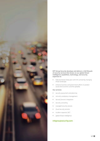 27
NTT Group Security develops and delivers a full lifecycle
of security services that draws on our global threat
intelligence capabilities, technology, and security
expertise to:
•	 help businesses keep pace with the constantly changing
threat landscape	
•	 enhance business and government efforts to protect
social and economic activities globally
Our services:
•	 security assessment and planning
•	 risk and compliance management
•	 security services integration
•	 security consulting
•	 managed security services
•	 cloud security services
•	 incident response 24/7
•	 global threat intelligence
nttgroupsecurity.com
 
