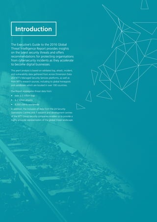 3
The Executive’s Guide to the 2016 Global
Threat Intelligence Report provides insights
on the latest security threats and offers
recommendations for protecting organisations
from cybersecurity incidents as they accelerate
to become digital businesses.
This year’s analysis is based on validated log, attack, incident,
and vulnerability data gathered from across Dimension Data
and NTT’s Managed Security Services platforms, as well as
from NTT’s research sources, including its global honeypots
and sandboxes which are located in over 100 countries.
The Report aggregates threat data from:
•	 over 3.5 trillion logs
•	 6.2 billion attacks
•	 8,000 clients worldwide
In addition, the inclusion of data from the 24 Security
Operations Centres and 7 research and development centres
of the NTT Group security companies enables us to provide a
highly accurate representation of the global threat landscape.
Introduction
 