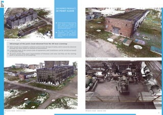 2 3
3D point cloud - interior view3D point cloud - exterior view
3D point cloud - detail
3D point cloud - overview image
DELIVERED PRODUCT:
3D POINT CLOUD
Following the 3D laser scanning
there results a collection of
data called “point cloud”; its
location in space is known in a
3D coordinate system.
The 3D point clouds are
compatible with specific
software such as: LFM Server,
AVEVA PDMS 3D, INTERGRAPH
PDS etc.
Advantages of the point cloud obtained from the 3D laser scanning:
Point clouds are a complete, authentic and accurate 3D copy of reality, which cannot be obtained
through any other means or method of measurement;
A detailed study of the current state of equipments and installations can be carried out based
on 3D point clouds;
3D point clouds allow exact measurements of distances and areas and they are the starting
point in the process of 3D modelling.
 