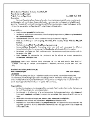 Client:CommonWealthof Kentucky , Frankfort , KY
Role: SeniorJava Developer
Project: Form configurations June 2014- April 2015
Description:
Form configurationallowsthe portal togatherinformationaboutspecificpayerrequirements
and displaythe relevantfieldstothe usersbefore theycanrequesttoverifyapatient'seligibilityand
benefits. Thisprojectfeedsintothe configurationsAPI.Formconfigurationof aparticularpayercan be
retrievedbyqueryingthe configurationsAPIusingthe payeridparameter.
Responsibilities:
 Implemented Spring DI for the Services.
 Worked on Asynchronous messaging system using by implementing JMS through Point-Point
MQ-Series architecture.
 Used JavaScript for client, server validation through expression language.
 Used J2EE technologies such as Spring, Hibernate, Web Services, Design Patterns, JMS, JSP,
Servlets.
 Worked with Java Multi-Threading &Socket programming.
 Consumed Web Services for interacting with front-end tools developed in different
technologies. Involved in consuming the Web Service calls through Client invocation.
 Developed interfaces and their implementation classes to communicate with the mid-tier
(services) using JMS.
 Used Clearcase for maintaining the component and for release and version management
&ClearQuest for bug tracking.
Environment: Java 5.0, J2EE, Servlets, Spring, Hibernate, JSP, JSTL, JPA, Web Services, XML, XSD, XSLT,
CSS,HTML, Oracle 10g, SQL, PL/SQL, Clearcase 6.0/7.0, ClearQuest, JavaScript, Eclipse, ANT, JUnit, JMS,
Log4j.
Blue Cross Blue Shield,Jacksonville,FL
Role: Java Developer June 2013- May 2014
Description:
SGPT (Small GroupProposal Tool) isa webapplicationusedtocreate,customizeandrenew the
insurance accountsof small groups.It providesaSBC (Summaryof BenefitsandCoverages) alongwith
all the memberinformationprovidedatthe time of registrationandthe proposal documentforthe
client.Itisan applicationforemostusedbyagentsof the company.
Responsibilities:
 Involvedin development and design of the complete flow from the front end to the back-end
for each UI existing in the current application.
 Participated in development of a well responsive single page application using AngularJS
framework, JavaScript,and jQueryinconjunctionwith HTML, CSS3 standards,withfront-end UI
team.
 Developed front end UI using HTML, CSS3, JQuery, JavaScript and AngularJS.
 Created custom services and directives in AngularJS for the application.
 Createdviewsandhandledstatesusing AngularUIRouter.Utilizedmodularstructure withinthe
AngularJS applicationinwhichdifferentfunctionalitieswithinthe application were divided into
different modules.
 