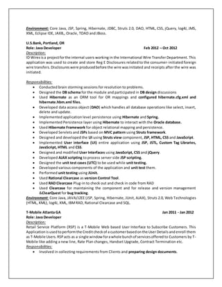 Environment: Core Java, JSP, Spring, Hibernate, JDBC, Struts 2.0, DAO, HTML, CSS, jQuery, log4J, JMS,
XML, Eclipse IDE, JAXB,, Oracle, TOAD and JBoss.
U.S.Bank, Portland, OR
Role: Java Developer Feb 2012 – Oct 2012
Description:
ID Wiresisa projectforthe internal users working in the International Wire Transfer Department. This
application was used to create and store Reg E Disclosures related to the consumer-initiated foreign
wire transfers.Disclosureswere producedbefore the wire wasinitiated and receipts after the wire was
initiated.
Responsibilities:
 Conducted brain storming sessions for resolution to problems.
 Designed the DB schema for the module and participated in DB design discussions
 Used Hibernate as an ORM tool for OR mappings and configured hibernate.cfg.xml and
hibernate.hbm.xml files.
 Developed data access object (DAO) which handles all database operations like select, insert,
delete and update.
 Implemented application level persistence using Hibernate and Spring.
 Implemented Persistence layer using Hibernate to interact with the Oracle database.
 Used Hibernate Framework for object relational mapping and persistence.
 Developed Servlets and JSPs based on MVC pattern using Struts framework.
 Designed and developed the UI using Struts view component, JSP, HTML, CSS and JavaScript.
 Implemented User interface (UI) entire application using JSP, JSTL, Custom Tag Libraries,
JavaScript, HTML and CSS.
 Designed and modified User Interfaces using JavaScript, CSS and jQuery.
 Developed AJAX scripting to process server side JSP scripting.
 Designed the unit test cases (UTC) to be used while unit testing.
 Developed various components of the application and unit test them.
 Performed unit testing using JUnit.
 Used Rational Clearcase as version Control Tool.
 Used RAD Clearcase Plug-in to check out and check in code from RAD
 Used Clearcase for maintaining the component and for release and version management
&ClearQuest for bug tracking.
Environment: Core Java, JAVA/J2EE (JSP, Spring, Hibernate, JUnit, AJAX), Struts 2.0, Web Technologies
(HTML, XML), log4J, XML, IBMRAD, Rational Clearcase and SQL.
T-Mobile Atlanta GA Jan 2011 - Jan 2012
Role: Java Developer
Description:
Retail Service Platform (RSP) is a T-Mobile Web based User Interface to Subscribe Customers. This
Applicationisusedtoperformthe Creditcheckof a customerbasedonthe User Detailsandenroll them
as T-Mobile Users.RSPacts as a single window forawhole bunchof servicesoffered to Customers by T-
Mobile like adding a new line, Rate Plan changes, Handset Upgrade, Contract Termination etc.
Responsibilities:
 Involved in collecting requirements from Clients and preparing design documents.
 
