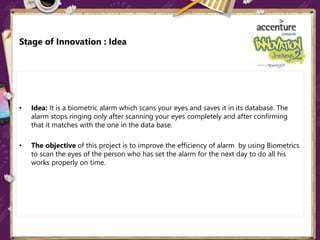 Stage of Innovation : Idea
• Idea: It is a biometric alarm which scans your eyes and saves it in its database. The
alarm stops ringing only after scanning your eyes completely and after confirming
that it matches with the one in the data base.
• The objective of this project is to improve the efficiency of alarm by using Biometrics
to scan the eyes of the person who has set the alarm for the next day to do all his
works properly on time.
 
